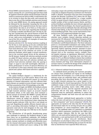 I.F. Akyildiz et al. / Physical Communication 3 (2010) 217–244 231
• Virtual MIMO communications [53]: virtual MIMO tech-
niques among UEs are a promising approach that could
be applied in both the uplink and the downlink. If the UE
needs to communicate with an eNB, it could look for UEs
in its vicinity to share the data with, and transmit the
data in one slot as if the multiple antennas were located
on the same MIMO device. An analog approach would
be followed for the downlink: knowing the UEs in the
surroundings of the targeted terminal, the base station
could deliver the data to all of them as if they were a
single device. The main issue regarding this technique
is to design a reliable and efficient inter-UE link (IL) tak-
ing into consideration the special features of both the
uplink and the downlink. Relaying strategies, IL spatial
re-use, radio access technologies, or location informa-
tion of the UEs at the eNBs are examples of issues that
would need to be studied.
• Antenna selection [54]: the mutual antenna coupling at
the UE due to close spacing can be also combated with
antenna selection schemes. These schemes may range
from hard detection, such as hybrid selection method
where only some of the antennas are active, to soft
detection methods, which apply a certain transforma-
tion to the received signals across all the antennas in
the RF domain. Studied soft selection methods include
so-called FFT-based selection and phase-shift-based se-
lection. Results show that soft selection methods out-
perform hard selection methods when the spacing is
larger or equal to one half wavelengths. Moreover, a
better performance in terms of spectral efficiency can
be achieved if a few more antennas than necessary are
placed and a phase-shift-based selection is applied.
4.5.2. Feedback design
The uplink feedback channel is a bottleneck for the
system performance in an FDD system. Many of the new
features included in LTE-Advanced require an increased
quantity of channel information, and very efficient feed-
back schemes are needed in terms of lower resource usage
and finer granularity of the CSI knowledge at the eNB.
In the context of single-site MIMO, the feedback scheme
must be defined taking into account that the use of up
to eight transmit antennas require an accurate channel
information which, at the same time, must maintain a
decent amount of overhead. MU-MIMO is greatly affected
by the feedback design since, in practice, inter-user
interference cannot be nulled out perfectly. Terminals
need to be aware of this interference when reporting the
channel quality indicator (CQI), but this is not always an
easy task. Regarding the uplink, efficient channel state as
well as precoding information feedback for closed-loop
operation need also be well designed. In this case, TDD
may have a slight advantage over FDD due to the channel
reciprocity.
The introduction of UE-specific beamforming poses
new challenges to optimize the feedback design as well.
Since there are no predefined codebooks, the feedback
should not be restricted to an index pointing to a precoding
matrix. Instead, methods to reliably and efficiently trans-
mit the channel information should be investigated. Here,
the compression method and source coding of the SINR
value play a major role and they should be designed in such
a way that an adaptive frequency resolution over the band-
width is allowed. Techniques that have been investigated
include the Wavelet Transform [55], where the UE adap-
tively provides high CQI resolution (i.e. a larger number
of bits) on good resource blocks and low resolution (i.e. a
smaller number of bits) on bad resource blocks, and Hier-
archical Feedback, probably the most relevant approach in
this field. With this technique, the channel quantization is
based on hierarchical codebooks that take advantage of the
channel slow fading, as the CSI is refined successively over
several feedback periods. They can be represented as hier-
archical trees [56] supporting multiple tree types.
All these feedback issues bring about the debate
whether more complex channel reporting methods are
necessary for LTE-Advanced. LTE Release 8 acquires CSI by
implicit reporting consisting of CQI, PMI (Precoding Ma-
trix Indicator) and RI (Rank Indicator). The three indicators
point to a recommended modulation and coding scheme,
precoding matrix and number of transmitted streams, re-
spectively. Explicit reporting, however, attempts to quan-
tify more precisely the characteristics of the propagation
channel such as the covariance matrix, complex chan-
nel impulse response, or eigenbeams. Moreover, schemes
combining both types of reporting have also been pro-
posed. In [57], an efficient feedback scheme that combines
‘short-term’ information (a quantized function of instanta-
neous channel) and ‘long- term’ information (channel co-
variance matrix) is used for the design of the scheduler and
beamformer to further improve performance.
4.5.3. Enhanced codebook-based transmission
In codebook-based precoding the transmit precoders
are chosen from predefined sets based on the feedback
received from the terminals. It is a GoB concept since the
antenna arrays are uniformly linear, and combined with
precoding they form directional beams. The support for
up to eight transmit antennas has a great impact in the
codebook design for closed-loop operation. The size of the
codebook is large, so the terminal will need to determine
the preferred precoding matrix index (PMI) among a
large number of them, and the required calculation and
processing will be very large. Therefore, there is an
important need for optimized codebooks to reduce the
computational burden and both intra-cell and inter-cell
interference.
Two relevant codebook-based approaches to further
reduce the inter-cell and intra-cell interference are known
as ‘‘best companion’’ and ‘‘worst companion’’ [58,59]. The
approaches are based on the idea that the UE will report
the best beam index for its serving cell plus the so-called
best-companion (or worst-companion) index (BCI and
WCI), i.e. the codebook index of a potential co-scheduled
interferer which maximizes (minimizes) the SINR at the
receiver output. Likewise, CQIs for the case that BCIs
(WCIs) are not used will be reported as well. Based on this
information, a user pairing based on BCI can be performed
by the eNB to reduce intra-cell interference. Beam
coordination can also help to reduce inter-cell interference
by using a centralized scheduling that accounts for the fact
that no interference from reported WCIs will occur.
 