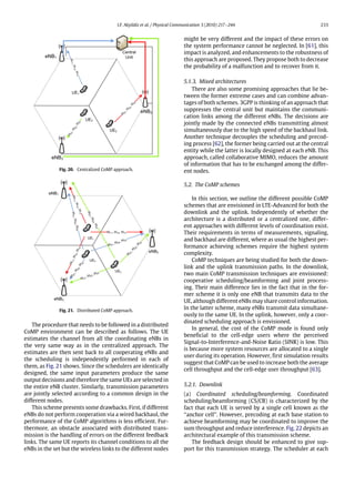 I.F. Akyildiz et al. / Physical Communication 3 (2010) 217–244 233
Fig. 20. Centralized CoMP approach.
Fig. 21. Distributed CoMP approach.
The procedure that needs to be followed in a distributed
CoMP environment can be described as follows. The UE
estimates the channel from all the coordinating eNBs in
the very same way as in the centralized approach. The
estimates are then sent back to all cooperating eNBs and
the scheduling is independently performed in each of
them, as Fig. 21 shows. Since the schedulers are identically
designed, the same input parameters produce the same
output decisions and therefore the same UEs are selected in
the entire eNB cluster. Similarly, transmission parameters
are jointly selected according to a common design in the
different nodes.
This scheme presents some drawbacks. First, if different
eNBs do not perform cooperation via a wired backhaul, the
performance of the CoMP algorithms is less efficient. Fur-
thermore, an obstacle associated with distributed trans-
mission is the handling of errors on the different feedback
links. The same UE reports its channel conditions to all the
eNBs in the set but the wireless links to the different nodes
might be very different and the impact of these errors on
the system performance cannot be neglected. In [61], this
impact is analyzed, and enhancements to the robustness of
this approach are proposed. They propose both to decrease
the probability of a malfunction and to recover from it.
5.1.3. Mixed architectures
There are also some promising approaches that lie be-
tween the former extreme cases and can combine advan-
tages of both schemes. 3GPP is thinking of an approach that
suppresses the central unit but maintains the communi-
cation links among the different eNBs. The decisions are
jointly made by the connected eNBs transmitting almost
simultaneously due to the high speed of the backhaul link.
Another technique decouples the scheduling and precod-
ing process [62], the former being carried out at the central
entity while the latter is locally designed at each eNB. This
approach, called collaborative MIMO, reduces the amount
of information that has to be exchanged among the differ-
ent nodes.
5.2. The CoMP schemes
In this section, we outline the different possible CoMP
schemes that are envisioned in LTE-Advanced for both the
downlink and the uplink. Independently of whether the
architecture is a distributed or a centralized one, differ-
ent approaches with different levels of coordination exist.
Their requirements in terms of measurements, signaling,
and backhaul are different, where as usual the highest per-
formance achieving schemes require the highest system
complexity.
CoMP techniques are being studied for both the down-
link and the uplink transmission paths. In the downlink,
two main CoMP transmission techniques are envisioned:
cooperative scheduling/beamforming and joint process-
ing. Their main difference lies in the fact that in the for-
mer scheme it is only one eNB that transmits data to the
UE, although different eNBs may share control information.
In the latter scheme, many eNBs transmit data simultane-
ously to the same UE. In the uplink, however, only a coor-
dinated scheduling approach is envisioned.
In general, the cost of the CoMP mode is found only
beneficial to the cell-edge users where the perceived
Signal-to-Interference-and-Noise Ratio (SINR) is low. This
is because more system resources are allocated to a single
user during its operation. However, first simulation results
suggest that CoMP can be used to increase both the average
cell throughput and the cell-edge user throughput [63].
5.2.1. Downlink
(a) Coordinated scheduling/beamforming. Coordinated
scheduling/beamforming (CS/CB) is characterized by the
fact that each UE is served by a single cell known as the
‘‘anchor cell’’. However, precoding at each base station to
achieve beamforming may be coordinated to improve the
sum throughput and reduce interference. Fig. 22 depicts an
architectural example of this transmission scheme.
The feedback design should be enhanced to give sup-
port for this transmission strategy. The scheduler at each
 