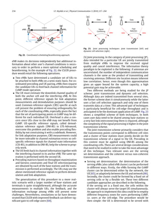 234 I.F. Akyildiz et al. / Physical Communication 3 (2010) 217–244
Fig. 22. Coordinated scheduling/beamforming approach.
eNB makes its decisions independently but additional in-
formation about other user’s channel conditions is neces-
sary in order to perform a more optimal scheduling and
beamforming. In the example of Fig. 22, the CS/CB proce-
dure would entail the following operations.
• Two eNBs have determined a candidate set of UEs to
be attached to both eNBs on a semi-static basis. For co-
ordinated precoding and UE pairing, eNBs then request
the candidate UEs to feed back channel information for
CoMP mode operation.
• The UE must estimate the downlink channel quality of
both the anchor cell and the interfering eNB. At this
point, different reference signals for link adaptation
measurements and demodulation purposes should be
used. Common reference signals (CRS) specific at each
cell present the problem of ensuring orthogonality for
each of the coordinating eNBs, especially given the fact
that the set of participating points in CoMP may be dif-
ferent for each individual UE. Overhead is also a con-
cern since UEs close to the eNB may not benefit from
CoMP. UE-specific reference signals, called demod-
ulation reference signals (DM-RS) in LTE-Advanced,
overcome this problem and also enable precoding flex-
ibility by not constraining it with a codebook. However,
for link adaptation purposes, CRS measurements could
be more tolerable to channel estimation errors so cell-
specific reference signals for channel state information
(CSI-RS), in addition to DM-RS, help the scheme to prop-
erly work.
• The UE feeds back its channel information together with
the interfering channel to its anchor eNB. The same op-
eration is performed with the second UE.
• Precoding matrices based on throughput maximization
and fairness constraints and final UE selection/pairing
are obtained by each of the base stations and the trans-
mission is performed accordingly. The UEs may use the
above-mentioned reference signals to perform demod-
ulation and link adaptation.
The generalization of this procedure to a more real-
istic scenario with a larger number of base stations and
terminals is quite straightforward, although the accurate
measurements in multiple UEs, the feedback, and the
information exchange among eNBs still present some
challenges. Nevertheless, simulations so far have demon-
strated that CS/CB with improved feedback can deliver sig-
nificant gain to cell-edge users [64].
Fig. 23. Joint processing techniques: joint transmission (left) and
dynamic cell selection (right).
(b) Joint processing. In the category of joint processing (JP),
data intended for a particular UE are jointly transmitted
from multiple eNBs to improve the received signal
quality and cancel interference. The information theory
paradigm to be exploited is the following: if antennas are
uncorrelated, the number of independent communication
channels is the same as the product of transmitting and
receiving antennas. Different site location means inherent
low correlation; hence, even though this approximation
gives an upper bound for the system capacity, a high
potential gain may be achievable.
Two different methods are being studied for the JP
scheme: joint transmission and dynamic cell selection.
Although data are indeed transmitted from several sites,
the former scheme does it simultaneously while the latter
uses a fast cell selection approach and only one of them
transmits data at a time. This advanced pair of techniques
is particularly beneficial for cell-edge throughput and is
anticipated to be the dominant application of CoMP. Fig. 23
shows a simplified scheme of both techniques. In both
cases user data need to be shared among base stations so
a very fast link interconnecting them is required, although
the complexity of the signal processing is higher in the joint
transmission scheme.
The joint transmission scheme primarily considers that
the transmission points correspond to different cell sites
and a cluster of base stations must jointly decide on the
transmission scheme of a signal to the UE. Precoding in
this context must be applied using DM-RS among the
coordinating cells. There are several design considerations
that need to be studied in order to take the most advantage
of this technique. Two relevant ones are the serving
set determination and the coherent versus non-coherent
transmission approach.
• Serving set determination: the determination of the
serving eNBs (also called eNB cluster) can be performed
in different ways. Firstly, the eNBs forming the CoMP
cluster can be determined either by the network, the
UE [65], or adaptively between the UE and network [66].
Secondly, the cluster could be formed by a fixed set of
serving cells or by a flexible set. These two different
candidate approaches are described in the following.
If the serving set is a fixed one, the cells within the
cluster will always serve the target UE simultaneously.
An approach to implement this idea could be to employ
different frequency zones for users performing CoMP,
i.e. users at the cell-edge. The procedure would be
then simple: the UE is determined to be served with
 