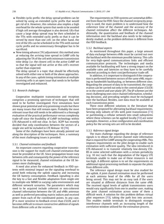 236 I.F. Akyildiz et al. / Physical Communication 3 (2010) 217–244
• Flexible cyclic prefix: the delay spread problem can be
solved by using an extended cyclic prefix that would
get rid of it. However, this solution also implies a high
overhead for the whole system that needs to be avoided
if high cell average throughput is also desired. UEs that
cause a large delay spread may be then scheduled in
the TTIs with extended cyclic prefix so that it can be
served by more than one cell; on the other hand, the
rest of the UEs can be scheduled in the TTIs with normal
cyclic prefix and no unnecessary throughput has to be
sacrificed.
• New timing advance (TA) adjustment: this method aims
at reducing the arriving time spread in CoMP cells by
adjusting the TA of the cell with minimum transmission
time delay (i.e. the closest cell) in the active CoMP set
so that the signal will not arrive at this cell’s receiver
earlier than expected.
The delay spread is a topic that should be effectively
solved with either one or both of the above approaches.
In any of the cases, uplink timing estimation at multiple
receiving cells is an open issue that needs to be further
investigated and enhanced.
5.3. Research challenges
Cooperative multipoint transmission and reception
comprises a promising spectrum of techniques that still
need to be further investigated. First simulations have
shown great potential and very promising results but there
are many issues that still remain open. Probably the most
relevant issue that still needs to be addressed is a thorough
evaluation of the practical performance versus complexity
trade-off since the feasibility of CoMP technology within
LTE-Advanced is still not clear. In fact, 3GPP has recently
decided that only coordination between the sectors of a
single site will be included in LTE Release 10 [70].
Some of the challenges have been already pointed out
along the description of the techniques. Here, a summary
of the most challenging issues is provided.
5.3.1. Channel estimation and feedback
An important concern regarding cooperative transmis-
sion is the support for multi-cell channel estimation that
must be provided at the UE. Since propagation losses vary
between cells and consequently the power of the reference
signal to be measured, channel estimation at the UE be-
comes more challenging.
A need also arises for enhanced feedback in FDD sys-
tems with minimal impact on the signaling overhead to
avoid both reducing the uplink capacity and increasing
the UE battery consumption. Feedback signalling is also
the key to a fast and flexible adaptation from single-site
to multiple-site MIMO in varying radio environments and
different network scenarios. The parameters which may
need to be acquired include coherent or non-coherent
channel information between the UE and eNBs antennas
as well as preferred precoding matrix indices and received
power from each of the coordinated points. In any case,
JP is more sensitive to feedback errors than CS/CB, and it
becomes difficult to ensure constructive addition of signals
from different cells at the receiver.
The requirements on TDD systems are somewhat differ-
ent from those for FDD. Since the channel reciprocity prop-
erty is used, the main problem is to understand how the
coherence time of the channel and the accuracy of the
channel estimation affect the different techniques. Ad-
ditionally, the quantization and feedback of the channel
information over the backhaul also needs to be indepen-
dently studied, as the problem definition is different from
the FDD feedback.
5.3.2. Backhaul aspects
As mentioned throughout this paper, a large amount
of data exchange between eNBs must be carried out over
the backhaul with the minimum possible latency. This calls
for very-high-speed communications links and efficient
communication protocols. The technologies and media
available for backhauling will have a strong impact on the
available rates and latencies so they have to be carefully
selected according to their cost/performance trade-off.
In addition, it is important to distinguish if the coopera-
tion is performed between sectors of the same eNB, requir-
ing no bandwidth backhauling, or between different sites.
Regarding the amount of data to be transmitted, the coop-
eration can be carried out only in the control plane (CS/CB)
or in the control and user plane (JP). The JP schemes are the
most challenging ones since channel information, schedul-
ing decisions, and precoding weights must be exchanged
over the backhaul. Besides, user data must be available at
each transmission point.
There exist different solutions in the literature that
have been proposed for alleviating backhaul requirements.
Serving only subsets of UEs with joint transmission [71]
or partitioning a cellular network into small subsystems
where these schemes can be applied locally [72] are some
examples. However, a clear configuration and coordination
policy for the serving sets are still to be decided.
5.3.3. Reference signal design
The main challenge regarding the design of reference
signals is to obtain the precise channel state information
that is required for CoMP among the cooperating eNBs. This
imposes requirements on the pilot design to enable such
estimation with sufficient quality. The idea introduced in
LTE-Advanced is to transmit relatively low-density CSI-
RS in some selected subframes with a certain periodicity
(e.g. 10 ms) such that the degradation of the legacy LTE
terminals unable to make use of these resources is not
too high. A different option is to set the requirements on
additional signal processing methods to separate the pilots
from different cells.
The reference signal design must be also studied for
the uplink. A joint channel estimation must be performed
at each antenna head of the eNBs for all the users
being served. This may not be an easy task if the users
are situated at different distances from the same eNB.
The received signal levels of uplink transmissions users
would vary significantly from one to another user, making
the joint channel estimation across some of them a
difficult work. A solution for this problem defines virtual
pilot sequences [73], taking the path loss into account.
This enables mobile terminals to distinguish stronger
interference channels with an increasing length of the
correlation window utilized for the estimation process.
 