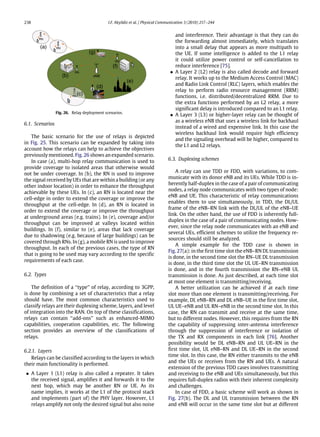 238 I.F. Akyildiz et al. / Physical Communication 3 (2010) 217–244
RN
RN
RN
RN
(a)
(b)
(c)
(d)
(e)
(f)
(g)
Fig. 26. Relay deployment scenarios.
6.1. Scenarios
The basic scenario for the use of relays is depicted
in Fig. 25. This scenario can be expanded by taking into
account how the relays can help to achieve the objectives
previously mentioned. Fig. 26 shows an expanded scenario.
In case (a), multi-hop relay communication is used to
provide coverage to isolated areas that otherwise would
not be under coverage. In (b), the RN is used to improve
the signal received by UEs that are within a building (or any
other indoor location) in order to enhance the throughput
achievable by these UEs. In (c), an RN is located near the
cell-edge in order to extend the coverage or improve the
throughput at the cell-edge. In (d), an RN is located in
order to extend the coverage or improve the throughput
at underground areas (e.g. trains). In (e), coverage and/or
throughput can be improved at valleys located within
buildings. In (f), similar to (e), areas that lack coverage
due to shadowing (e.g. because of large buildings) can be
covered through RNs. In (g), a mobile RN is used to improve
throughput. In each of the previous cases, the type of RN
that is going to be used may vary according to the specific
requirements of each case.
6.2. Types
The definition of a ‘‘type’’ of relay, according to 3GPP,
is done by combining a set of characteristics that a relay
should have. The most common characteristics used to
classify relays are their duplexing scheme, layers, and level
of integration into the RAN. On top of these classifications,
relays can contain ‘‘add-ons’’ such as enhanced-MIMO
capabilities, cooperation capabilities, etc. The following
section provides an overview of the classifications of
relays.
6.2.1. Layers
Relays can be classified according to the layers in which
their main functionality is performed.
• A Layer 1 (L1) relay is also called a repeater. It takes
the received signal, amplifies it and forwards it to the
next hop, which may be another RN or UE. As its
name implies, it works at the L1 of the protocol stack
and implements (part of) the PHY layer. However, L1
relays amplify not only the desired signal but also noise
and interference. Their advantage is that they can do
the forwarding almost immediately, which translates
into a small delay that appears as more multipath to
the UE. If some intelligence is added to the L1 relay
it could utilize power control or self-cancellation to
reduce interference [75].
• A Layer 2 (L2) relay is also called decode and forward
relay. It works up to the Medium Access Control (MAC)
and Radio Link Control (RLC) layers, which enables the
relay to perform radio resource management (RRM)
functions, i.e. distributed/decentralized RRM. Due to
the extra functions performed by an L2 relay, a more
significant delay is introduced compared to an L1 relay.
• A Layer 3 (L3) or higher-layer relay can be thought of
as a wireless eNB that uses a wireless link for backhaul
instead of a wired and expensive link. In this case the
wireless backhaul link would require high efficiency
and the signaling overhead will be higher, compared to
the L1 and L2 relays.
6.3. Duplexing schemes
A relay can use TDD or FDD, with variations, to com-
municate with its donor eNB and its UEs. While TDD is in-
herently half-duplex in the case of a pair of communicating
nodes, a relay node communicates with two types of node:
eNB and UE. This characteristic of relay communications
enables them to use simultaneously, in TDD, the DL/UL
frame of the eNB–RN link with the DL/UL of the eNB–UE
link. On the other hand, the use of FDD is inherently full-
duplex in the case of a pair of communicating nodes. How-
ever, since the relay node communicates with an eNB and
several UEs, efficient schemes to utilize the frequency re-
sources should still be analyzed.
A simple example for the TDD case is shown in
Fig. 27(a): in the first time slot the eNB–RN DL transmission
is done, in the second time slot the RN–UE DL transmission
is done, in the third time slot the UL UE–RN transmission
is done, and in the fourth transmission the RN–eNB UL
transmission is done. As just described, at each time slot
at most one element is transmitting/receiving.
A better utilization can be achieved if at each time
slot more than one element is transmitting/receiving. For
example, DL eNB–RN and DL eNB–UE in the first time slot,
UL UE–eNB and UL RN–eNB in the second time slot. In this
case, the RN can transmit and receive at the same time,
but to different nodes. However, this requires from the RN
the capability of suppressing inter-antenna interference
through the suppression of interference or isolation of
the TX and RX components in each link [76]. Another
possibility would be DL eNB–RN and UL UE–RN in the
first time slot, UL eNB–RN and DL UE–RN in the second
time slot. In this case, the RN either transmits to the eNB
and the UEs or receives from the RN and UEs. A natural
extension of the previous TDD cases involves transmitting
and receiving to the eNB and UEs simultaneously, but this
requires full-duplex radios with their inherent complexity
and challenges.
In case of FDD, a basic scheme will work as shown in
Fig. 27(b). The DL and UL transmission between the RN
and eNB will occur in the same time slot but at different
 