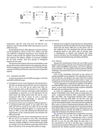 I.F. Akyildiz et al. / Physical Communication 3 (2010) 217–244 239
(a) Basic TDD relay. (b) Basic FDD relay.
(c) Extended FDD relay.
Fig. 27. Relay duplexing schemes.
frequencies, and the same will occur for RN–UE case.
However, the UE–RN and RN–eNB transmissions occur at
different times.
By extending the basic FDD approach, a general scheme
can be designed as shown in Fig. 27(c), where each link
uses different orthogonal frequencies. Even though this
scheme could provide the highest level of throughput, it
also requires the highest number of resources available
for the relay scheme, since four groups of orthogonal
frequencies are used.
The previous descriptions illustrate the flexibility in the
design of the relay scheme based on the duplexing scheme.
These examples are not an exhaustive list of all the possible
variations of FDD and TDD, but a brief overview of possible
options.
6.3.1. Integration into RAN
A relay can integrate into the RAN and appear to the UEs
and eNB in different ways.
• Transparent versus non-transparent (UE perspective):
UEs that are being served with the aid of a transparent
RN (L1, L2, or L3) will not be aware that they are
communicating with an RN instead of (or in addition
to) an eNB. This is the best alternative when backward
compatibility is required, as in LTE-Advanced. On the
other hand, UEs being served with the aid of a non-
transparent RN will be aware of such a situation
potentially using this knowledge to optimize the
communication with the RN and eNB.
• Transparent versus non-transparent (eNB perspective):
A transparent RN will appear as any other UE to the
eNB, and will be served as any other UE by the eNB.
A non-transparent RN will appear as a special type of
node, an ‘‘RN’’, to the eNB, allowing the definition and
optimization of the communication link between the
eNB and the RN.
• Controlling own cells versus extending donor cell: An
RN (L2 or L3) can control its own cells, transmitting
its own Physical Cell ID, synchronization channels,
reference symbols, HARQ, etc. On the other hand, an RN
can simply reuse the elements previously listed of the
donor cell and use it for serving UEs within its range.
• Inband versus outband: In the inband case, the backhaul
link between the RN and eNB uses the same frequency
band that the donor eNB uses in the donor cell. In
the outband case, this backhaul link will use another
frequency band or any other type of wireless link.
A combination of inband and outband will allow
several interfaces for the backhaul link, which allows
provisioning load balancing and high availability.
6.3.2. Add-ons
Beyond the classifications listed, the use of RNs can be
further improved by using the same techniques thought for
eNBs: enhanced MIMO, cooperation, and carrier aggrega-
tion techniques. The description of these elements and the
challenges associated with each one can be found in previ-
ous sections.
Each of the techniques discussed in the section of
enhanced MIMO can be applied to the eNB–RN link and to
the UE–RN link, according to the type of RN that is being
used and the scenario in which it is used, where a ‘‘type’’ is a
combination of one of the classifications previously listed.
Carrier aggregation could also be applied at the RN for
the eNB–RN link and to the UE–RN link, where static, dy-
namic, or semi-static frequency bands could be scheduled
for each link according to the scenario.
In terms of cooperation, the RNs provide an extra
degree of flexibility since three types of cooperation can
occur: cooperation between RNs, cooperation between
RNs and eNBs, and cooperation between RNs (among
themselves) and also with eNBs. For the first case, the
information required to achieve cooperation among RNs
can be exchanged through a virtual X2 interface among the
RNs, such as a direct communication between RNs, or by
exchanging information through the X2 interface between
their donor eNBs. For the second case, information can be
exchanged between the RNs and eNBs to cooperate and
apply the techniques described in Section 5.
Fig. 28 shows two possible basic cooperation scenarios
with RNs. In case (a), one of the RNs receives data
from the eNB and then it communicates with a second
(group of) RNs to perform a cooperative transmission to
the UE. In case (b), the eNB sends the data that is to
be transmitted to the UE to the RNs and a cooperative
transmission among the eNB and the two RNs is performed
towards the UE. Another possible scenario would include
 