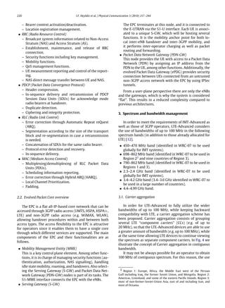 220 I.F. Akyildiz et al. / Physical Communication 3 (2010) 217–244
– Bearer context activation/deactivation.
– Location registration management.
• RRC (Radio Resource Control)
– Broadcast system information related to Non-Access
Stratum (NAS) and Access Stratum (AS).
– Establishment, maintenance, and release of RRC
connection.
– Security functions including key management.
– Mobility functions.
– QoS management functions.
– UE measurement reporting and control of the report-
ing.
– NAS direct message transfer between UE and NAS.
• PDCP (Packet Data Convergence Protocol)
– Header compression.
– In-sequence delivery and retransmission of PDCP
Session Data Units (SDUs) for acknowledge mode
radio bearers at handover.
– Duplicate detection.
– Ciphering and integrity protection.
• RLC (Radio Link Control)
– Error correction through Automatic Repeat reQuest
(ARQ).
– Segmentation according to the size of the transport
block and re-segmentation in case a retransmission
is needed.
– Concatenation of SDUs for the same radio bearer.
– Protocol error detection and recovery.
– In-sequence delivery.
• MAC (Medium Access Control)
– Multiplexing/demultiplexing of RLC Packet Data
Units (PDUs).
– Scheduling information reporting.
– Error correction through Hybrid ARQ (HARQ).
– Local Channel Prioritization.
– Padding.
2.2. Evolved Packet Core overview
The EPC is a flat all-IP-based core network that can be
accessed through 3GPP radio access (UMTS, HSPA, HSPA+,
LTE) and non-3GPP radio access (e.g. WiMAX, WLAN),
allowing handover procedures within and between both
access types. The access flexibility to the EPC is attractive
for operators since it enables them to have a single core
through which different services are supported. The main
components of the EPC and their functionalities are as
follows.
• Mobility Management Entity (MME)
This is a key control plane element. Among other func-
tions, it is in charge of managing security functions (au-
thentication, authorization, NAS signalling), handling
idle state mobility, roaming, and handovers. Also select-
ing the Serving Gateway (S-GW) and Packet Data Net-
work Gateway (PDN-GW) nodes is part of its tasks. The
S1-MME interface connects the EPC with the eNBs.
• Serving Gateway (S-GW)
The EPC terminates at this node, and it is connected to
the E-UTRAN via the S1-U interface. Each UE is associ-
ated to a unique S-GW, which will be hosting several
functions. It is the mobility anchor point for both lo-
cal inter-eNB handover and inter-3GPP mobility, and
it performs inter-operator charging as well as packet
routing and forwarding.
• Packet Data Network Gateway (PDN-GW)
This node provides the UE with access to a Packet Data
Network (PDN) by assigning an IP address from the
PDN to the UE, among other functions. Additionally, the
evolved Packet Data Gateway (ePDG) provides security
connection between UEs connected from an untrusted
non-3GPP access network with the EPC by using IPSec
tunnels.
From a user-plane perspective there are only the eNBs
and the gateways, which is why the system is considered
‘‘flat’’. This results in a reduced complexity compared to
previous architectures.
3. Spectrum and bandwidth management
In order to meet the requirements of IMT-Advanced as
well as those of 3GPP operators, LTE-Advanced considers
the use of bandwidths of up to 100 MHz in the following
spectrum bands (in addition to those already allocated for
LTE) [12].
• 450–470 MHz band (identified in WRC-07 to be used
globally for IMT systems).
• 698–862 MHz band (identified in WRC-07 to be used in
Region 22
and nine countries of Region 3).
• 790–862 MHz band (identified in WRC-07 to be used in
Regions 1 and 3).
• 2.3–2.4 GHz band (identified in WRC-07 to be used
globally for IMT systems).
• 3.4–4.2 GHz band (3.4–3.6 GHz identified in WRC-07 to
be used in a large number of countries).
• 4.4–4.99 GHz band.
3.1. Carrier aggregation
In order for LTE-Advanced to fully utilize the wider
bandwidths of up to 100 MHz, while keeping backward
compatibility with LTE, a carrier aggregation scheme has
been proposed. Carrier aggregation consists of grouping
several LTE ‘‘component carriers’’ (CCs) (e.g. of up to
20 MHz), so that the LTE-Advanced devices are able to use
a greater amount of bandwidth (e.g. up to 100 MHz), while
at the same time allowing LTE devices to continue viewing
the spectrum as separate component carriers. In Fig. 4 we
illustrate the concept of Carrier aggregation in contiguous
bandwidth.
It may not be always possible for an operator to obtain
100 MHz of contiguous spectrum. For this reason, the use
2 Region 1: Europe, Africa, the Middle East west of the Persian
Gulf including Iraq, the former Soviet Union, and Mongolia. Region 2:
Americas, Greenland, and some of the eastern Pacific Islands. Region 3:
most of non-former-Soviet-Union Asia, east of and including Iran, and
most of Oceania.
 