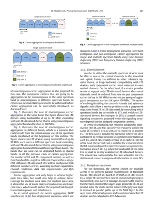 I.F. Akyildiz et al. / Physical Communication 3 (2010) 217–244 221
Fig. 4. Carrier aggregation in contiguous bandwidth.
Fig. 5. Carrier aggregation in noncontiguous bandwidth, single band.
of noncontiguous carrier aggregation is also proposed. In
this case, the component carriers that are going to be
aggregated can be noncontiguous in the same spectrum
band or noncontiguous in different spectrum bands. In
either case, several challenges need to be addressed before
carrier aggregation can be successfully introduced, as
discussed later.
Fig. 5 illustrates the case of noncontiguous carrier
aggregation in the same band. The figure shows two LTE
devices using bandwidths of up to 20 MHz, coexisting
with an LTE-Advanced device that is using noncontiguous
aggregated bandwidth of up to 100 MHz.
Fig. 6 illustrates the case of noncontiguous carrier
aggregation in different bands, which is a scenario that
could result from the simultaneous use of the spectrum
bands mentioned at the beginning of this section. The
figure shows two LTE devices using bandwidths of up to
20 MHz, each one in a different spectrum band, coexisting
with an LTE-Advanced device that is using noncontiguous
aggregated bandwidth from different spectrum bands. The
bands that are used can be dedicated bands or shared
bands. In all the previous cases of carrier aggregation,
the number of UL and DL component carriers, as well as
their bandwidths, might be different. Even within a single
eNB, different LTE-Advanced UEs will be configured with
different numbers of CCs, according to their capabilities,
channel conditions, data rate requirements, and QoS
requirements.
Carrier aggregation not only helps to achieve higher
peak data rates, but could also help to achieve better
coverage for medium data rates. For medium data rates,
it allows the use of lower orders of modulation and lower
code rates, which would reduce the required link budget,
transmission power, and interference.
As an initial approach for carrier aggregation, 3GPP
specifies in [13,14] four deployment scenarios, which are
Fig. 6. Carrier aggregation in non-contiguous bandwidth, multiple bands.
shown in Table 2. These deployment scenarios cover both
contiguous and non-contiguous carrier aggregation for
single and multiple spectrum bands using time division
duplexing (TDD) and frequency division duplexing (FDD)
schemes.
3.1.1. Control channels
In order to utilize the available spectrum, devices must
be able to access the control channels in the downlink
and uplink frames (in addition to other reference sig-
nals). Hence, to keep backward compatibility with LTE
devices, each component carrier must maintain its own
control channels. On the other hand, if a service provider
wants to support only LTE-Advanced devices, the control
channels could be reduced from one set per component
carrier (of up to 20 MHz) to one set per group of aggre-
gated component carriers (of up to 100 MHz). The option
of enabling/disabling the control channels and reference
signals could allow a service provider to do a progressive
migration from LTE to LTE-Advanced, by controlling which
spectrum bands are accessible to LTE and which to LTE-
Advanced devices. For example, in [15], a layered control
signaling structure is proposed where the signaling struc-
ture depends on the assigned component carriers.
In terms of scheduling, the resource assignment infor-
mation (for DL and UL) can refer to resources within the
same CC in which it was sent, or to resources in another
CC. The first case is suitable for scenarios where the UE is
configured to receive resource assignment information at
each CC, and it can reliably receive it in each CC. On the
other hand, the second case is suitable for scenarios where
the UE is not configured to receive resource assignment in-
formation at each CC, e.g. when the bandwidth of the extra
CCs is small or is only available to LTE-Advanced devices.
The second case is also suitable for cases when it is not reli-
able to send resource assignment information in some CCs.
3.1.2. Multiple access scheme
For the downlink, the scheme chosen for multiple
access is to perform parallel transmission of transport
blocks (TBs) at each CC, based on OFDMA, as in LTE. In each
CC, a single TB (or two TBs in case of spatial multiplexing) is
transmitted; also, each CC manages its own HARQ process.
Furthermore, most of the upper-layer protocols of LTE are
reused, since the multi-carrier nature of the physical layer
is exposed as parallel paths up to the MAC layer. In this
way, most of the development and investment done for LTE
devices can be extended to LTE-Advanced.
 