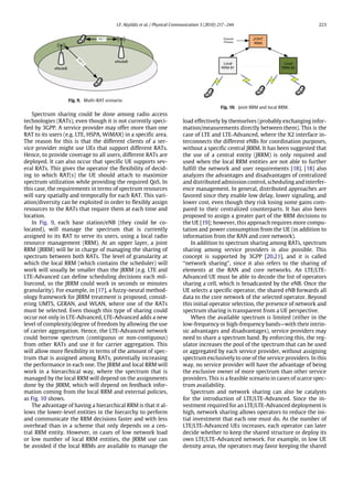 I.F. Akyildiz et al. / Physical Communication 3 (2010) 217–244 223
Fig. 9. Multi-RAT scenario.
Spectrum sharing could be done among radio access
technologies (RATs), even though it is not currently speci-
fied by 3GPP. A service provider may offer more than one
RAT to its users (e.g. LTE, HSPA, WiMAX) in a specific area.
The reason for this is that the different clients of a ser-
vice provider might use UEs that support different RATs.
Hence, to provide coverage to all users, different RATs are
deployed. It can also occur that specific UE supports sev-
eral RATs. This gives the operator the flexibility of decid-
ing to which RAT(s) the UE should attach to maximize
spectrum utilization while providing the required QoS. In
this case, the requirements in terms of spectrum resources
will vary spatially and temporally for each RAT. This vari-
ation/diversity can be exploited in order to flexibly assign
resources to the RATs that require them at each time and
location.
In Fig. 9, each base station/eNB (they could be co-
located), will manage the spectrum that is currently
assigned to its RAT to serve its users, using a local radio
resource management (RRM). At an upper layer, a joint
RRM (JRRM) will be in charge of managing the sharing of
spectrum between both RATs. The level of granularity at
which the local RRM (which contains the scheduler) will
work will usually be smaller than the JRRM (e.g. LTE and
LTE-Advanced can define scheduling decisions each mil-
lisecond, so the JRRM could work in seconds or minutes
granularity). For example, in [17], a fuzzy-neural method-
ology framework for JRRM treatment is proposed, consid-
ering UMTS, GERAN, and WLAN, where one of the RATs
must be selected. Even though this type of sharing could
occur not only in LTE-Advanced, LTE-Advanced adds a new
level of complexity/degree of freedom by allowing the use
of carrier aggregation. Hence, the LTE-Advanced network
could borrow spectrum (contiguous or non-contiguous)
from other RATs and use it for carrier aggregation. This
will allow more flexibility in terms of the amount of spec-
trum that is assigned among RATs, potentially increasing
the performance in each one. The JRRM and local RRM will
work in a hierarchical way, where the spectrum that is
managed by the local RRM will depend on the assignments
done by the JRRM, which will depend on feedback infor-
mation coming from the local RRM and external policies,
as Fig. 10 shows.
The advantage of having a hierarchical RRM is that it al-
lows the lower-level entities in the hierarchy to perform
and communicate the RRM decisions faster and with less
overhead than in a scheme that only depends on a cen-
tral RRM entity. However, in cases of low network load
or low number of local RRM entities, the JRRM use can
be avoided if the local RRMs are available to manage the
Fig. 10. Joint RRM and local RRM.
load effectively by themselves (probably exchanging infor-
mation/measurements directly between them). This is the
case of LTE and LTE-Advanced, where the X2 interface in-
terconnects the different eNBs for coordination purposes,
without a specific central JRRM. It has been suggested that
the use of a central entity (JRRM) is only required and
used when the local RRM entities are not able to further
fulfill the network and user requirements [18]. [18] also
analyzes the advantages and disadvantages of centralized
and distributed admission control, scheduling and interfer-
ence management. In general, distributed approaches are
favored since they enable low delay, lower signaling, and
lower cost, even though they risk losing some gains com-
pared to their centralized counterparts. It has also been
proposed to assign a greater part of the RRM decisions to
the UE [19]; however, this approach requires more compu-
tation and power consumption from the UE (in addition to
information from the RAN and core network).
In addition to spectrum sharing among RATs, spectrum
sharing among service providers is also possible. This
concept is supported by 3GPP [20,21], and it is called
‘‘network sharing’’, since it also refers to the sharing of
elements at the RAN and core networks. An LTE/LTE-
Advanced UE must be able to decode the list of operators
sharing a cell, which is broadcasted by the eNB. Once the
UE selects a specific operator, the shared eNB forwards all
data to the core network of the selected operator. Beyond
this initial operator selection, the presence of network and
spectrum sharing is transparent from a UE perspective.
When the available spectrum is limited (either in the
low-frequency or high-frequency bands—with their intrin-
sic advantages and disadvantages), service providers may
need to share a spectrum band. By enforcing this, the reg-
ulator increases the pool of the spectrum that can be used
or aggregated by each service provider, without assigning
spectrum exclusively to one of the service providers. In this
way, no service provider will have the advantage of being
the exclusive owner of more spectrum than other service
providers. This is a feasible scenario in cases of scarce spec-
trum availability.
Spectrum and network sharing can also be catalysts
for the introduction of LTE/LTE-Advanced. Since the in-
vestment required for an LTE/LTE-Advanced deployment is
high, network sharing allows operators to reduce the ini-
tial investment that each one must do. As the number of
LTE/LTE-Advanced UEs increases, each operator can later
decide whether to keep the shared structure or deploy its
own LTE/LTE-Advanced network. For example, in low UE
density areas, the operators may favor keeping the shared
 