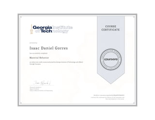EDUCA
T
ION FOR EVE
R
YONE
CO
U
R
S
E
C E R T I F
I
C
A
TE
COURSE
CERTIFICATE
07/03/2019
Isaac Daniel Gorres
Material Behavior
an online non-credit course authorized by Georgia Institute of Technology and offered
through Coursera
has successfully completed
Thomas H. Sanders, Jr.
Regents' Professor
School of Materials Science and Engineering
Verify at coursera.org/verify/KN9DEZPB5NCA
Coursera has confirmed the identity of this individual and
their participation in the course.
 