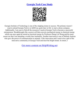 Georgia Tech Case Study
Georgia Institute of Technology is one of the stepping stones to success. The primary reason I
want to attend Georgia Tech is to fulfill my goals later in life: to start a drone company.
Additionally, I am sure to find all the resources I need at Georgia Tech to become a successful
entrepreneur. Breakthroughs like a power cell that converts mechanical energy to chemical energy
which can once again be stored as electrical energy by Professor Zhong Lin Wang and his team,
assure me that I am attending a world class institution. Another innovation is one of Melody Jackson
who gave the power of communication to animals. I like innovation and I want to be a part of the
innovative community at Georgia Tech and meet the bright minds. In return, I
Get more content on HelpWriting.net
 