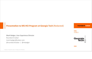 Presenta(on	
  to	
  MS-­‐HCI	
  Program	
  at	
  Georgia	
  Tech	
  (Redacted)

                                                                                        11.08.12

      Mark	
  Badger,	
  User	
  Experience	
  Director
      Roundarch	
  Isobar
      mark.badger@isobar.com
      @roundarchisobar	
  	
  |	
  	
  @mbadger



Property	
  of	
  Roundarch	
  Isobar.	
  Privileged	
  and	
  conﬁden:al.
 