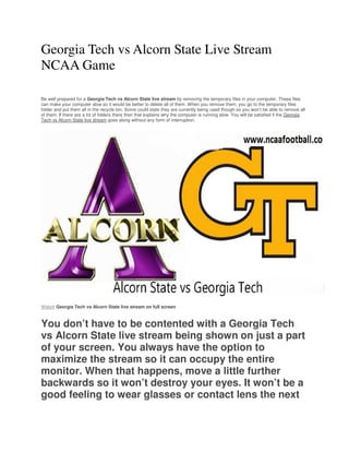 Georgia Tech vs Alcorn State Live Stream
NCAA Game
Be well prepared for a Georgia Tech vs Alcorn State live stream by removing the temporary files in your computer. These files
can make your computer slow so it would be better to delete all of them. When you remove them, you go to the temporary files
folder and put them all in the recycle bin. Some could state they are currently being used though so you won’t be able to remove all
of them. If there are a lot of folders there then that explains why the computer is running slow. You will be satisfied if the Georgia
Tech vs Alcorn State live stream goes along without any form of interruption.
Watch Georgia Tech vs Alcorn State live stream on full screen
You don’t have to be contented with a Georgia Tech
vs Alcorn State live stream being shown on just a part
of your screen. You always have the option to
maximize the stream so it can occupy the entire
monitor. When that happens, move a little further
backwards so it won’t destroy your eyes. It won’t be a
good feeling to wear glasses or contact lens the next
 