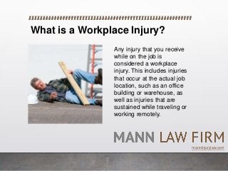 What is a Workplace Injury?
Any injury that you receive
while on the job is
considered a workplace
injury. This includes injuries
that occur at the actual job
location, such as an office
building or warehouse, as
well as injuries that are
sustained while traveling or
working remotely.
manninjurylaw.com
 