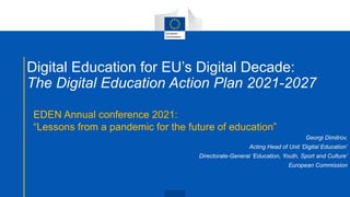 Digital Education for EU’s Digital Decade:
The Digital Education Action Plan 2021-2027
EDEN Annual conference 2021:
“Lessons from a pandemic for the future of education”
Georgi Dimitrov,
Acting Head of Unit ‘Digital Education’
Directorate-General ‘Education, Youth, Sport and Culture’
European Commission
 