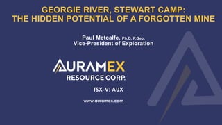 1
GEORGIE RIVER, STEWART CAMP:
THE HIDDEN POTENTIAL OF A FORGOTTEN MINE
www.auramex.com
TSX-V: AUX
Paul Metcalfe, Ph.D. P.Geo.
Vice-President of Exploration
 