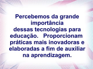 Percebemos da grande
        importância
  dessas tecnologias para
educação. Proporcionam
práticas mais inovadoras e
elaboradas a fim de auxiliar
     na aprendizagem.
 