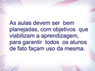 As aulas devem ser bem
planejadas, com objetivos que
viabilizam a aprendizagem,
para garantir todos os alunos
de fato façam uso da mesma.
 