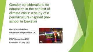 Gender considerations for
education in the context of
climate crisis: A study of a
permaculture-inspired pre-
school in Eswatini
Georgina-Kate Adams
University College London, UK
IDSP Competition 2020
Emsworth, 23 July 2020
 