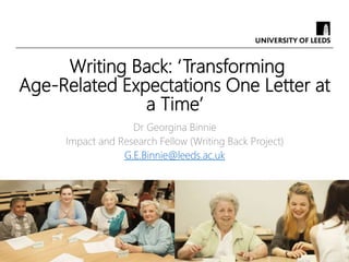 Writing Back: ‘Transforming
Age-Related Expectations One Letter at
a Time’
Dr Georgina Binnie
Impact and Research Fellow (Writing Back Project)
G.E.Binnie@leeds.ac.uk
 
