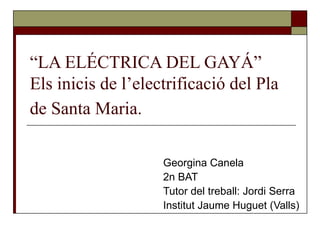 “LA ELÉCTRICA DEL GAYÁ”
Els inicis de l’electrificació del Pla
de Santa Maria.

                    Georgina Canela
                    2n BAT
                    Tutor del treball: Jordi Serra
                    Institut Jaume Huguet (Valls)
 