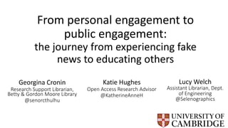 From personal engagement to
public engagement:
the journey from experiencing fake
news to educating others
Katie Hughes
Open Access Research Advisor
@KatherineAnneH
Lucy Welch
Assistant Librarian, Dept.
of Engineering
@Selenographics
Georgina Cronin
Research Support Librarian,
Betty & Gordon Moore Library
@senorcthulhu
 