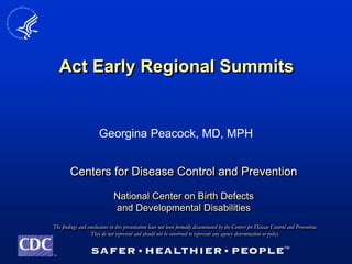 Act Early Regional Summits


                       Georgina Peacock, MD, MPH


        Centers for Disease Control and Prevention

                               National Center on Birth Defects
                               and Developmental Disabilities
The findings and conclusions in this presentation have not been formally disseminated by the Centers for Disease Control and Prevention.
                   They do not represent and should not be construed to represent any agency determination or policy.


TM
 