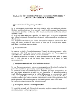 HABLAMOS CON GEORGINA VITACOLONNA SOBRE PORTABEBES Y
             COMUNICACIÓN GESTUAL PARA BEBÉS



1. ¿Qué es la comunicación gestual para bebés?

Es un programa de comunicación por signos para los bebés sin problemas auditivos.
Mediante la utilización de una forma adaptada a los bebés del American Sign Language,
este programa permite a los bebés y niños pequeños comunicar mucho antes de que
aprendan a hablar.
La mayoría de los bebés desean comunicar a la edad de 8 o 9 meses, pero su capacidad
para utilizar la palabra de forma eficaz se desarrolla mucho más tarde, a veces hasta un
año más tarde.
Este programa está diseñado para acortar ese lapso de tiempo de comunicación. Los
gestos son simples, se trata de gestos fáciles de imitar que se asemejan a los objetos,
actividades o emociones que representan.

2. ¿Cuándo comenzar?

La respuesta es simple: ¡En cualquier momento! Después de todo, comenzamos a hablar
con nuestros bebés desde que vienen al mundo, o mucho antes aún. Pero no esperamos
que los bebés nos hablen hasta una vez pasado el primer año.
Lo mismo se produce con los signos. Se puede empezar cuando se desee. Pero, no espere
que el bebé comience a usar los signos hasta pasados los 6 meses de edad
aproximadamente.

3. ¿Cómo puedo saber cual es el mejor portabebé para mi?

Es muy frecuente que algunos padres se sientan perdidos al descubrir la variedad de
portabebés ergonómicos que existen, y que no sepan cual escoger.
Lo primero de todo es muy importante que el portabebés que eliges sea ergonómico, es
decir, que respete la fisonomía del bebé. Para ello, el niño debe ir en posición de ranita, la
tela le debe llegar de corva a corva, las rodillas deben quedar un poco más altas que el
culito y su espalda debe estar naturalmente redondeada. Debe sujetarle bien la cabeza,
sobre todo en bebés que todavía no tienen control sobre la misma y debe permanecer bien
pegado a quien lo lleve, disminuyendo así significativamente la sensación de peso.
Personalmente, mi consejo es: probar antes de comprar!!

4. ¿Cuándo puedo empezar a usar un portabebé?

Un portabebé adecuado a la fisionomía de un recién nacido se puede utilizar desde el
nacimiento, incluso con bebés prematuros.
 