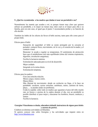 5. ¿Qué les recomiendas a las madres que dudan si usar un portabebé o no?

Normalmente las mamás que acuden a mi, es porque tienen muy claro que quieren
utilizar un portabebé, a lo mejor no tienen muy claro cual es el mejor para ella o su
familia, pero en este caso, al igual que el punto 3 recomendaría probar y en función de
ello decidir.

También les hablo de los efectos de llevar al bebé encima, tanto para ello como para el
propio bebé.

Efectos para el bebé:
           Sensación de seguridad: el bebé se siente protegido por la cercanía al
           portador: contacto físico, movimiento, oír la voz y el corazón de la madre y el
           contacto visual.
           Bienestar: le ayuda a regular su temperatura. El sentimiento de protección
           hace que el metabolismo esté más equilibrado (ritmo del sistema respiratorio,
           digestión, circulación sanguínea).
           Facilita la lactancia materna.
           Estimulación adecuada para su nivel de desarrollo.
           Mejor cuidado.
           Integrado en la rutina diaria.
           Estimulación temprana.

Efectos para los padres:
           Crea una estrecha relación.
           Menos carga y menos estrés.
           Manos libres.
           Más libertad de movimiento: donde un cochecito no llega, sí lo hace un
           portabebé: escaleras, aceras estrechas, autobuses, metro, caminos de tierra,
           playa, … se pueden andar sin problemas.
           Cuida la espalda: sobre todo en madres que aguantan el peso del niño mucho
           rato en brazos o encima de la cadera durante el día, con un portabebé es
           posible distribuir el peso mejor y descansar los hombros, brazos, muñecas y
           manos.
           Facilita la lactancia.


Georgina Vitacolonna es doula, educadora infantil, instructora de signos para bebés
                                   y asesora de porteo.
Colabora en distintas actividades en Khardaia.
Si quieres conocer más sobre Georgina y las actividades que imparte entra en
http://www.khardaia.com
 