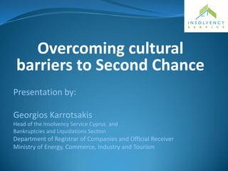 Overcoming cultural
barriers to Second Chance
Presentation by:
Georgios Karrotsakis
Head of the Insolvency Service Cyprus and
Bankruptcies and Liquidations Section
Department of Registrar of Companies and Official Receiver
Ministry of Energy, Commerce, Industry and Tourism
 