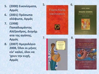 5. (2000) Εικονίσματα,
Αρμός
6. (2001) Πρόσωπα
ολόφωτα, Αρμός
7. (1998)
Παπαδιαμάντης
Αλέξανδρος, Διηγήμ
ατα της αγάπης,
Αρμός
8. (2007) Ημερολόγιο
2008, Όλοι οι μήνες
είν’ καλοί, όλοι να
‘χουν την ευχή,
Αρμός
5. 6.
7. 8.
 