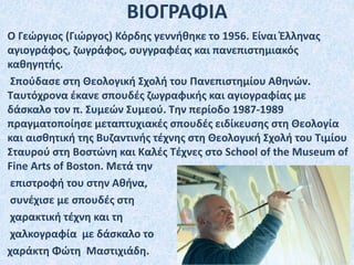 Ο Γεώργιος (Γιώργος) Κόρδης γεννήθηκε το 1956. Eίναι Έλληνας
αγιογράφος, ζωγράφος, συγγραφέας και πανεπιστημιακός
καθηγητής.
Σπούδασε στη Θεολογική Σχολή του Πανεπιστημίου Αθηνών.
Ταυτόχρονα έκανε σπουδές ζωγραφικής και αγιογραφίας με
δάσκαλο τον π. Συμεών Συμεού. Την περίοδο 1987-1989
πραγματοποίησε μεταπτυχιακές σπουδές ειδίκευσης στη Θεολογία
και αισθητική της Βυζαντινής τέχνης στη Θεολογική Σχολή του Τιμίου
Σταυρού στη Βοστώνη και Καλές Τέχνες στο School of the Museum of
Fine Arts of Boston. Μετά την
επιστροφή του στην Αθήνα,
συνέχισε με σπουδές στη
χαρακτική τέχνη και τη
χαλκογραφία με δάσκαλο το
χαράκτη Φώτη Μαστιχιάδη.
ΒΙΟΓΡΑΦΙΑ
 