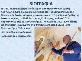 Το 1991 ανακηρύχθηκε Διδάκτορας από τη Θεολογική Σχολή
Αθηνών, το 2003 εκλέχθηκε Λέκτορας στο Τμήμα Θεολογίας της
Θεολογικής Σχολής Αθηνών με αντικείμενο τη Θεωρία και Πράξη της
Εικονογραφίας, το 2009 Επίκουρος Καθηγητής, ενώ το 2013
παραιτήθηκε από το Πανεπιστήμιο. Την περίοδο 2003-2007 δίδαξε
ως επισκέπτης καθηγητής στο Institute of Sacred Music , στο
Πανεπιστήμιο Γέιλ, όπως
και σε άλλα εκπαιδευτικά
ιδρύματα του εξωτερικού.
ΒΙΟΓΡΑΦΙΑ
 