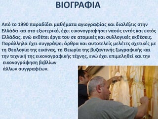 ΒΙΟΓΡΑΦΙΑ
Από το 1990 παραδίδει μαθήματα αγιογραφίας και διαλέξεις στην
Ελλάδα και στο εξωτερικό, έχει εικονογραφήσει ναούς εντός και εκτός
Ελλάδας, ενώ εκθέτει έργα του σε ατομικές και συλλογικές εκθέσεις.
Παράλληλα έχει συγγράψει άρθρα και αυτοτελείς μελέτες σχετικές με
τη Θεολογία της εικόνας, τη Θεωρία της βυζαντινής ζωγραφικής και
την τεχνική της εικονογραφικής τέχνης, ενώ έχει επιμεληθεί και την
εικονογράφηση βιβλίων
άλλων συγγραφέων.
 