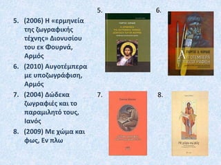 5. (2006) Η «ερμηνεία
της ζωγραφικής
τέχνης» Διονυσίου
του εκ Φουρνά,
Αρμός
6. (2010) Αυγοτέμπερα
με υποζωγράφιση,
Αρμός
7. (2004) Δώδεκα
ζωγραφιές και το
παραμιλητό τους,
Ιανός
8. (2009) Με χώμα και
φως, Εν πλω
5. 6.
7. 8.
 