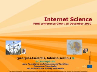 •••  Internet Science FIRE conference Ghent 15 December 2010  &quot;The views expressed in this presentation are those of the author and do not necessarily reflect the views of the European Commission&quot; (georgios.tselentis, fabrizio.sestini)   @ ec.europa.eu New Paradigms and Experimental Facilities European Commission DG Information Society and Media 