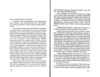 Krsa bir duraklamadan sonra Selitn:
"O gtinden sonra nasrl defigtifitni sana anlatmaya pek
dilirn vannryor," diye sdzlerine devarn etti, "Ama hikAye-
inin sonunu da dinleyince tahmin etmekle giigltik qekmeyc-
ceksin."
Ve Selirn, Rus doktoru ile yardtmctlanrun vticudunda-
ki yaralan qefkat ve merhametle bir kaE giin iEinde silip
sardrklannr ve onu Plevne'deki pagalardan daha iyi besle-
diklerini gOrtince diiqtiilii qagkutl[r bana anlatmaya qahql.
Ruslara duydu[u kinden gozleri ddnmiiq biri olarak onlan
vahqi, kana susam4 ve ellerine di.iqliiftinde onu gif Ei[ yiye-
cek yrrtrcr hayvanlar olarak diiqtinmiiqtii. Flalbuki
karqrsrnda gdrdti$ii bu insanlar Rustu! Nazik, herkesin
yardrmma kogtur vc esirleri qiu-tssstzltklarutdan 6tiiri.i teselli
etmeyc, gelecekterki giinler iEin timitlendinleye gahqan ve
esir de olsalar Ruslann ve biitijn diinyarun onlara sava$ta
gdsterdikleri yigitlik ve cesaret igin saygt duyduklannt an-
latan insanlardr. Bilhassa Selirn'e, ytllar txryunca aldt$ ya-
ralan muayene eden doktor ve difer lLuslar biiyi,ik saygt
gostcriyorlardr. Iiler Qar'tn Selim gibi askerleri olsaydt
diinyaya hdkirn olurdu diyorlardr. Bu da, baqka milletlerde
rnadalyaya ldyrk gorillell onca baqanstna kargrhk bir "afe-
rim" bile ahnarmq olan Sclim'in ruhunu okquyordu. Bir z.a-
man sonra onu ve di[er esirleri Rusya'ya yolladtlar.
Politik agrdan bakrlruca Ruslann bu savai; esirlerine
gbsterdikleri ihtirnarn neredeyse i n anrlamayac ak gibiydi.
Yol boyunca ulradrklan her yerde nasrl iyi kargtlan-
drklannr anlatrrten Selirn'in cdt.Len dolu dolu oluyordu.
48
Rus kdyliileri bu diiqman esirlerini "Bratugka", yani ..kar-
deq" diye baprrarak seldmhyorlardr !
Tlenin u[radrlr her istasyonda onlara gay ve bagka
srcak igecekler ikram ediyorlardr. Vagondan indiklerinde
halk onlan kucaklayrp Opiiyordu. Biitiin bunlar Selim'in iyi
ve hassas kalbinde gergekten isyan duygularr yaratryordu.
Dedikleri o, kendisiyle bangrn asla miimkiin olmadrfr
dtigmanlanmrz bunlar mrydr? Bunlar mrydr Ttirklerin
ktiktin[ kazrmak isteyen? Ruslan nasrl da yanlq tanrmrqtr!
Selim:
"O giine kadar deliyrniqim," diye ekledi, .,Onun
igin sa-
na Plevne'nin akhmr baqrma getirdifini sOylemiqtim."
Selim Plevne'de bir awg Rus savag esirinin ne yokluk-
lara ve iqkencelere katlanmak zorunda kaldr$rnr g<inntig ve
lu1-V{da baqma gelecek felAketleri beklemeye bagtamr qtr.
Halbuki Selim, esir kaldr[r yrllar boyunca doyasrya yem-et
yemi$, srcak ve temiz elbiseler giymig, memleketinde kendi
soydaglanndan duymadrlr tath ve teselli edici s0zler duv_
rnugtu. Dahasr, Ozel olarak inqa edilen binalarda dini ibadet-
lerini serbestge ve rahatsz edilmeden yapabilmelerine izin
verilmigti. Gergek bir islam diiqmanr bunlara izin verir miy-
dil Bu durum karqrsrnda Selim'in, Miisliimanlarla Ruslann
bi rarada yagayabilec ekleri frkrini benimsemesinde gaq r rtrcr
bir qey yoktu ve Ttirkiye'nin Avrupa'daki topraklanniiqgal
t'den Ruslara kargr savaqanlan aptalhkia suqluyordu!
. __
"All.ah'rn Diinya'sr btiyiik," diyordu, .,Ve
zavalh ear
hallarun ihtiyacrm kargrlayacak durumda defil. Ruslar o ka_
rlar iyi insanlar. Memleketimize geliveninler. padiqah'a ne_
ye malolur ki? istanbul'da stirdtilU zevki Ba[datita ya da
$am'da da siirebilir. Ruslarla kardeq kardeg yaqamayahm
rnr? BratuEka! Bratugka!
Bu politikasryla Rusya ytizyrllardrr Ti.irklerle Ruslan
tyrran ugurumun iizerine bir kdprti kurmaya qahqryordu.
rslarhkla baganlamayan tilki kumazhlryla gizfiie elde
49
 