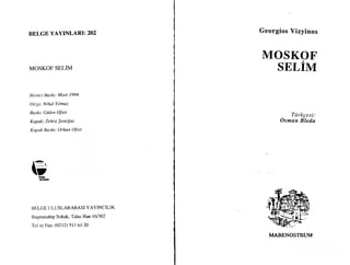 BELGE YAYINLARI: 202
MOSKOF SELIM
IJirinci Bash: Mart 1994
Dizgi: Nihal Yilmaz
Baskt: Giilen Ofset
Kapak: Zehra $eno!,uz
Kqruk llaskt: Orhan O.fset
I
{} 1 4:i fi8 4
B ELGE LILUSLARARASI YAYINCILIK
Baqrnusahip Sokak, Talas Han 161302
Tel ve Fax: $212) 5ll 63 20
Georgios Vizyinos
MOSKOF
SELIM
Tiirkge si:
Osman Bleda
I,IARENOSTRUM
" -.
I;iui:Lt8
",,I
 