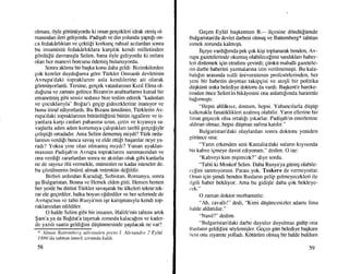 ohnasl, 6yle gortiniiyordu ki onun gergekleri idrak etmiq o1-
masmdan ileri geliyordu. Padigah ve din yolunda yaptrEr on-
ca fedakddrktan ve gektili korkung ruhsal acilardan sonra
bu insani.istii fedakdrhklara karr;rhk kendi milletinden
gdrdti[i.i davranrqla Selim, bana Oyle geliyordu ki onlara
olan her manevi borcunu Odemiq bulunuyordu.
Sonra akhma bir baqka konu daha geldi: Bizimkilerden
gok kereler duydu[uma gdre Tiirkler Osmanh devletinin
Avrupa'daki topraklannr asla kendilerine ait olarak
gormtiyorlardr. Tersine, gergek vatanlanrun Krzrl Elma ol-
du[una ve zamaru gelince Bizans'rn anahtarlannr kutsal bir
emanemi$ gibi sessiz sedasrz bize teslim ederek "kadmlan
ve gocuklanyla" Bofaz'r gegip gideceklerine inanryor ve
bunu itiraf ediyorlardr. Bu Bizans iimidinin, Ttirklerin Av-
rupa'daki topraklanrun biitiinlti[tini.i btitUn i$gallere ve is-
yanlara kargr canlarr pahasrna uzun, getin ve kryasrya sa-
vaqlarla adrm adrm korumaya gahqtrklan tarihi gergefiyle
geli$tigi ortadadrr. Ama Selim dememig miydi? Tiirk ordu-
lanrun verdi[i bunca sava$ ve elde eni[i baqanlar neye ya-
radr? Yoksa yine olan olmamrq mrydr? Yunan ayaklan-
masrnu'l Padiqah'm Avrupa topraklanm sarsmasrndan ve
ona verdili zararlardan soffa ne akrtilan oluk gibi kanlarla
ne de sayrsrz dli.i vennekle, mi.iminler ne kadar isteseler de,
bu gbziilmenin dntinii almak miimkiin defildir.
Birbiri ardrndan Karada!, Srrbistan, Romanya, sonra
gu Bulgaristan, Bosna ve Hersek elden gitti. Ilemen hemen
her yerde bu dtirtist Tiirkler savagarak bu iilkeleri tekrar tek-
rar ele gegirdiler, halka boyun efdirdiler ve her seferinde de
Avrupa'mn ve tabii Rusya'nrn iqe kangmasryla kendi top-
raklanndan edildiler.
O halde Selim gibi bir insarun, Halife'nin tahtrnr artrk
$arn'a ya da Ba[dat'a taqnnak zorunda kalaca[nu ve kader-
de yazrh saatin geldiEini di.igi.irunesinde qaqrlacak ne var?
* Alnuut Butlemberg aile,sinden prens L Ale.rand.re 7 Eylril
1886'da tohttan inmek zonmda kaldr.
58
Gegen Eyliil bagkentten B.-- ilgesine ddndii[timde
Bulgaristan'da devlet darbesi olmug ve Battemberg* tahttan
inmek zorunda kalmrqtl.
ilgeye vardr[unda pek gok kiqi toplanarak benden, Av-
rupa gazetelerinde okumuq olabilecelimi szurdftlan haber-
leri dinlemek igin etrafimr qevirdi; giinkii mahalli gazetele-
rin darbe haberini yazmalanna izin verilmemiqti. Bu kala-
bahfrn arasrnda nrilli tiniversitenin profesdrlerinden, her
yeni bir haberin doymaz takipgisi ve ate$li bir politika
dtiqki.inti srska belediye doktoru da vardr. Bagkent'e hareke-
tirnden 6nce Selim'in hikAyesini ona anlattrlrmda hararetle
ba[rrmrqtr:
"Hepsi ahldksrz, dostum, hepsi. Yabancrlarla diigilp
kalkrnakla fanatiklikleri azalmrq olabilir. Yann ellerine bir
hrsat gegecek olsa ortahlr yrkarlar. Padigah'rn emirlerine
aldriur olmaz, hepsi dilgman safina katrlrr."
Bulgaristan'daki olaylardan sonra doktoru yeniden
gciriince ona:
"Yann erkenden seni Kastalia'daki sulann kryrsmda
bir kahve igmeye davet ediyorum." dedim. O ise:
"Kahveyi kim pigirecek?" diye sordu.
"Tabii ki Moskof Selim. Daha Rusya'ya gi[nig olabile-
ccfini sarunlyorurn. Parasr yok. Teskere de venniyorlar.
Onun iEin qimdi benden Ruslann gelip gelmeyecekleri ile
ilgili haber bekliyor. Ama bu gidiqle daha gok bekleye-
cok."
O zarnan doktor merhametle:
"Ah, zavalh!" dedi, "Kirni dtisi.incesizler adamr fena
halde aldattrlar."
"Nasrl?" dedim.
"Bulgaristan'daki darbe duyulur duyulmaz gk{ip ona
Ituslann geldifiini sdylemiqler. Gegen giin belediye bagkaru
ltcni onu ziyarele yolladr. Kdtiiriim olmuq bir halde buldurn
59
 