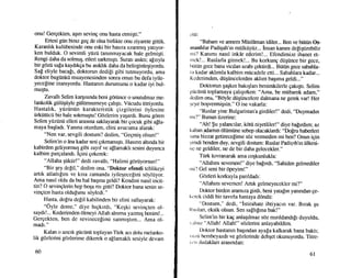 onu! Gergekten, agrn seving onu hasta etmigtiJ"
Ertesi giin biraz geg de olsa birlikte onu ziyarete gittik.
Karanhk kuliibesinde onu eski bir hasrra uzanmr$ yatlyor-
ken bulduk. O sevimli ytizii tanrnmayacak hale gelmigti.
Rengi daha da solmug, etleri sartr<rmgtr. Suratr asrktr; aEzryla
bir gOzti sala kaydrkga bu asrkhk daha da belirginlegiyordu.
Sa! eliyle bacafr, doktorun dedigi gibi tutmuyordu, ama
doktor bugiinkfi muayenesinden sonra onun bu defa iyile-
yecefine inamyordu. llastarun durumunu o kadar iyi bul-
mu$tu.
Zavalh Selim kargrsrnda beni gdriince o unutulmaz me-
lankolik giiliigiiyle giiltimsemeye gahgtr. Vi.icudu titriyordu.
Hastahk, ytiztintin karakteristik gizgilerini dylesine
ilrktiti.icii bir hale sokrnuqtu! Gozlerirn yaqardr. Bunu g6ren
SeLm yiiziinti elleri arasna saklayarak bir gocuk gibi a!la-
maya bagladr. Yanna oturdum, elini avucuma alarak:
"Nen var, sevgili dostum? dedim, "Gegmiq olsun!"
Selim'in o dna kadar sesi grlcnamrqb. Hasrnn altrnda bir
kabirden geliyormuq gibi zayrf ve allamakh sesini duyunca
kalbim pargalandr. Igini gekerek:
"Allaha qiiktir!" dedi zavalh, "Halimi g0riiyorsun!"
"Bir qey de!il," dedim ona, "Doktor efendi tehlikeyi
artrk atlattlgrnr ve krsa zamanda iyileqecefini sdyltiyor.
Arna nasrl oldu da bu hal bagrna geldi? Kendini nasrl in'cit-
tin? O sevinglerin hep boqa mr gitti? Doktor bana senin se-
vingten hasta oldulunu s{iyledi."
Hasta. dopru degil kabilinden bir elini sallayarak:
"Oyle deme,o' diye hrgkrrdr, "Keqki sevingten ol-
saydr!... Kederimden dlmeyi Allah almma ya^ng benim!...
Gergekten, ben de sevinecelimi sanmrqtrm... Ama ol-
madr."
Kalan o azrcrk gticiinti toplayan Tiirk acr dolu melanko-
lik gozlerini gdzlerime dikerek o allamakh sesiyle devarn
60
ctti:
"Babam ve annem Miisliiman idiler... Ben ve btiti.in Os-
rnanlilar Padiqah'rn rniilkiiyiiz... insan kanrnr deliqtirebilir
rni? Kanrmr nasrl inkdr ederim!... Efendimize ihanet et-
rnck!... Ruslarla gitmek!... Bu korkung dtigiince bir gece,
biitiin gece bana vicdan azabr gektirdi... Biitiin gece sabahla-
lr kadar akhmla kalbim miicadele etli... Sabahlara kadar...
Kcderimden, diiEiincelerden aklrm baqrma geldi..."
Doktorun qagkm bahglarr benimkilerle gakrgtr. Selim
giictinii toplamaya gahgrrken: "Ama, be miibarek adamn"
rlcdim ona, "Bdyle diigi.incelere dalmana ne gerek var! Her
;cye boqvermiqsin." O ise vakarla:
"Ruslar yine Bulgaristan'a girdiler!" dedi, "Dulrrnadrn
rnr /" Bunun iizerine:
"Ah! $u yalancrlar, kdtii niyetliler!" diye bafrrdrm; az
kalsrn adarmn 0liimtine sebep olacaklardr: "Do[ru haberleri
sanabizzatgetirece[ime sOz vermedim mi bei? Onun igin
;irndi benden duy, sevgili doshrm: Ruslar PadiEah'rn iilkesi-
nc ne geldiler, ne de bir daha gelecekler."
Tiirk krvranarak ama cogkunlukla:
"Allahul seversen!" diye ba[rrdr, "Sahiden gelmediler
rrri'l Gel seni bir cipeyim!"
Gdzleri korkuyla panldadr:
"Allahrm seversen! Artrk gelmeyecekJer mi?"
Doktor birden aramrza girdi, beni yatalrn yanrndan ge-
kcrck ciddi bir tavrrla hastaya d0ndti:
"Dostum," dedi, "istirahate ihtiyacrn var. Brrak qu
l{trslan, eksik olsun. Sen salhlrna bak!"
Selirn'in bir kag anlagrlmaz soz mrrldandr[r duyuldu,
r ulnrz "Allah! Allah!" stizlerini anlayabildim.
Doktor hastamn bagrndan ayapakalkarak bana baktr;
r uzii bembeyazdt ve gdzlerinde dehget okunuyordu. Titre-
r r'rr dudaklan arasrndan:
61
 