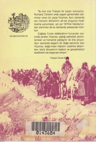 MARENOSTRUM
"Bu kez size Trakyall bir yazar. sunuyoruz.
Rumlarla Turklerin ortak yagam gunlerinden izle-
nimler veren bir yazar Vizyinos. Aynt zamanda
son Osmantl ddneminin alt-Ust olugunun insan
dzeline yansrmalan, yer yer 1870'ler istanbul'un-
dan izlenimleri de bu oykUlerde yakalamak mum-
kU n.
Qagda$ Yunan edebiyatmtn kuruculan ara'
srnda yeralan Vizyinos, yaptr[r psikolojik gdzum-
lemeler ve l'rumanist yaklaglmr ile 6ne grklyor.
Ayn I zamanda bagarrll bir do$a tasvircisi olan
Vizyinos, do$a-insan iligkisini ustallkla aktartr-
ken, kdylU dunyastntn kaderci ve gergekustucu
6zelliklerini de baganyla veriyor."
Tilrkgest Osman
&
.,,:,:lqj
"*$f'
#'!f'
:.#r
rililil|ffitwwWlilil
.c
 