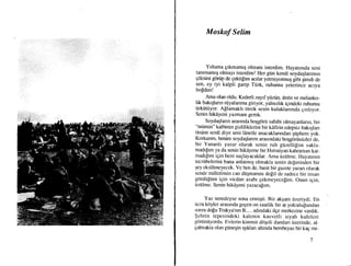 Moskof Selim
Yoluma grkmamrg olmanr isterdim. Hayatrmda seni
tarumamr$ olmayr isterdim! Her giin kendi soydaglanmrn
gilesini gdrtip de gektilim acrlar yetmiyormu$ giUi qimOi Oe
fet, ey iyi kalpli garip Ttirk, ruhumu yeterince acrya
bo$dun!
Ama olan oldu. Kederli zayf yijzijn, derin ve melanko-
lik bahqlann riiyalanma giriyor, yalruzhk igindeki ruhumu
r]rkiitiiyor Allamakh titrek sesin kulaklanmda grnhyor.
Senin hikdyeni yazmam gerek.
Soydaglann arasmda hoqgdrii sahibi olmayiurlann, bir
"miimin" kalbinin gizliliklerini bir kdfirin edepsiz bakrqlan
drtine serdi diye seni ldnetle anacaklanndan;iiphem yok.
Korkanm, benim soydaqlanm araslndaki hoqgdrtistizler de,
bir Yunanh yazar olarak senin ruh gtizeililini sakla-
madrlrm ya da senin hikAyene bir Hrristiyan kahrarnan kat-
madrfrm igin beni suglayacaklar. Ama iiziihne. Ilayatrnrn
tecrtibelerini bana anlatmrg ohnakla senin deferin<len bir
qey eksilfineyecek. Ve ben de, basit bir gazete yazan olarak
scnde milletimin can diigmanrm de$il de sadece bir insan
gdrdti[tim igin vicdan azabr gekmeyecelim. Onun iqin,
iiziilme. Senin hikdyeni yazacalrm.
Yaz neredeyse sona ermigti. Bir akqarn iizeriydi. En
iicra kdyler arasmda gegen on saatlik bir at yolculufiun<lan
sonra dolu Trakya'run B..... adrndaki ilge merkezine vardrk.
$ehrin tepesindeki kalenin kasvetli siyah kuleleri
grirtiniiyordu. Evlerin kirernit dogeli damlan iizerinde, al-
galmakta olam gtinepin rgrklan altrnda bembeyaz bir kag mi-
 