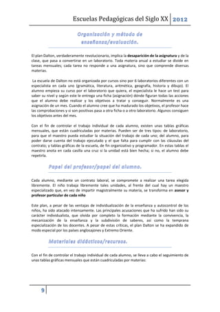 Escuelas Pedagógicas del Siglo XX 2012




El plan Dalton, verdaderamente revolucionario, implica la desaparición de la asignatura y de la
clase, que pasa a convertirse en un laboratorio. Toda materia anual a estudiar se divide en
tareas mensuales; cada tarea no responde a una asignatura, sino que comprende diversas
materias.

 La escuela de Dalton no está organizada por cursos sino por 6 laboratorios diferentes con un
especialista en cada uno (gramática, literatura, aritmética, geografía, historia y dibujo). El
alumno empieza su curso por el laboratorio que quiera, el especialista le hace un test para
saber su nivel y según este le entrega una ficha (asignación) dónde figuran todas las acciones
que el alumno debe realizar y los objetivos a tratar y conseguir. Normalmente es una
asignación de un mes. Cuando el alumno cree que ha madurado los objetivos, el profesor hace
las comprobaciones y si son positivas pasa a otra ficha o a otro laboratorio. Algunos consiguen
los objetivos antes del mes.

Con el fin de controlar el trabajo individual de cada alumno, existen unas tablas gráficas
mensuales, que están cuadriculadas por materias. Pueden ser de tres tipos: de laboratorio,
para que el maestro pueda estudiar la situación del trabajo de cada uno; del alumno, para
poder darse cuenta del trabajo ejecutado y el que falta para cumplir con las cláusulas del
contrato; y tablas gráficas de la escuela, de fin organizativo y programador. En estas tablas el
maestro anota en cada casilla una cruz si la unidad está bien hecha; si no, el alumno debe
repetirla.




Cada alumno, mediante un contrato laboral, se compromete a realizar una tarea elegida
libremente. El niño trabaja libremente tales unidades, al frente del cual hay un maestro
especializado que, en vez de impartir magistralmente su materia, se transforma en asesor y
profesor particular de cada niño

Este plan, a pesar de las ventajas de individualización de la enseñanza y autocontrol de los
niños, ha sido atacado intensamente. Las principales acusaciones que ha sufrido han sido su
carácter individualista, que olvida por completo la formación mediante la convivencia, la
mecanización de la enseñanza y la subdivisión de saberes, así como la temprana
especialización de los docentes. A pesar de estas críticas, el plan Dalton se ha expandido de
modo especial por los países anglosajones y Extremo Oriente.




Con el fin de controlar el trabajo individual de cada alumno, se lleva a cabo el seguimiento de
unas tablas gráficas mensuales que están cuadriculadas por materias:




     9
 