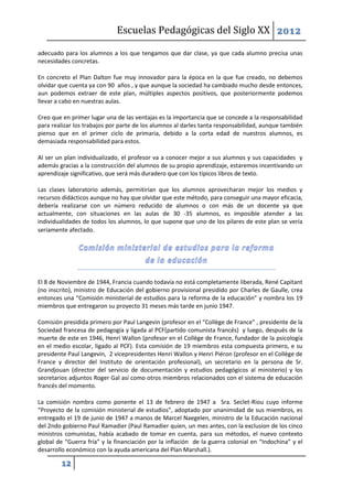 Escuelas Pedagógicas del Siglo XX 2012

adecuado para los alumnos a los que tengamos que dar clase, ya que cada alumno precisa unas
necesidades concretas.

En concreto el Plan Dalton fue muy innovador para la época en la que fue creado, no debemos
olvidar que cuenta ya con 90 años , y que aunque la sociedad ha cambiado mucho desde entonces,
aun podemos extraer de este plan, múltiples aspectos positivos, que posteriormente podemos
llevar a cabo en nuestras aulas.

Creo que en primer lugar una de las ventajas es la importancia que se concede a la responsabilidad
para realizar los trabajos por parte de los alumnos al darles tanta responsabilidad, aunque también
pienso que en el primer ciclo de primaria, debido a la corta edad de nuestros alumnos, es
demasiada responsabilidad para estos.

Al ser un plan individualizado, el profesor va a conocer mejor a sus alumnos y sus capacidades y
además gracias a la construcción del alumnos de su propio aprendizaje, estaremos incentivando un
aprendizaje significativo, que será más duradero que con los típicos libros de texto.

Las clases laboratorio además, permitirían que los alumnos aprovecharan mejor los medios y
recursos didácticos aunque no hay que olvidar que este método, para conseguir una mayor eficacia,
debería realizarse con un número reducido de alumnos o con más de un docente ya que
actualmente, con situaciones en las aulas de 30 -35 alumnos, es imposible atender a las
individualidades de todos los alumnos, lo que supone que uno de los pilares de este plan se vería
seriamente afectado.




El 8 de Noviembre de 1944, Francia cuando todavía no está completamente liberada, René Capitant
(no inscrito), ministro de Educación del gobierno provisional presidido por Charles de Gaulle, crea
entonces una “Comisión ministerial de estudios para la reforma de la educación” y nombra los 19
miembros que entregaron su proyecto 31 meses más tarde en junio 1947.

Comisión presidida primero por Paul Langevin (profesor en el “Collège de France” , presidente de la
Sociedad francesa de pedagogía y ligada al PCF(partido comunista francés) y luego, después de la
muerte de este en 1946, Henri Wallon (profesor en el Collège de France, fundador de la psicología
en el medio escolar, ligado al PCF). Esta comisión de 19 miembros esta compuesta primero, e su
presidente Paul Langevin, 2 vicepresidentes Henri Wallon y Henri Piéron (profesor en el Collège de
France y director del Instituto de orientación profesional), un secretario en la persona de Sr.
Grandjouan (director del servicio de documentación y estudios pedagógicos al ministerio) y los
secretarios adjuntos Roger Gal así como otros miembros relacionados con el sistema de educación
francés del momento.

La comisión nombra como ponente el 13 de febrero de 1947 a Sra. Seclet-Riou cuyo informe
“Proyecto de la comisión ministerial de estudios”, adoptado por unanimidad de sus miembros, es
entregado el 19 de junio de 1947 a manos de Marcel Naegelen, ministro de la Educación nacional
del 2ndo gobierno Paul Ramadier (Paul Ramadier quien, un mes antes, con la exclusion de los cinco
ministros comunistas, había acabado de tomar en cuenta, para sus métodos, el nuevo contexto
global de “Guerra fría” y la financiación por la inflación de la guerra colonial en “Indochina” y el
desarrollo económico con la ayuda americana del Plan Marshall.).

        12
 