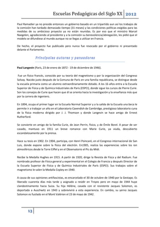 Escuelas Pedagógicas del Siglo XX 2012

Paul Ramadier ya no preside entonces un gobierno basado en un tripartido aun así los trabajos de
la comisión han tardado demasiado tiempo (31 meses) y las condiciones políticas exigidas para las
medidas de su ambicioso proyecto ya no están reunidas. Es por eso que el ministro Marcel
Naegelen, agradeciendo al presidente y a la comisión su benevolencia/abnegación, les pidió que el
modelo se difundiese al mundo aunque no se llegas a utilizar en Francia.

De hecho, el proyecto fue publicado pero nunca fue revocado por el gobierno ni presentado
delante el Parlamento.




Paul Langevin (París, 23 de enero de 1872 - 19 de diciembre de 1946).

 Fue un físico francés, conocido por su teoría del magnetismo y por la organización del Congreso
Solvay. Nacido justo después de la Comuna de París en una familia republicana, se distingue desde
la escuela primaria como un alumno extraordinariamente dotado. A los 16 años entra a la Escuela
Superior de Física y de Química Industriales de Paris (ESPCI), donde sigue los cursos de Pierre Curie.
Son los consejos de Curie que hacen que él se orienta hacia la investigación y la enseñanza más que
por la carrera de ingeniero.

En 1894, ocupa el primer lugar en la Escuela Normal Superior y a la salida de la Escuela una beca le
permite ir a trabajar un año en el Laboratorio Cavendish de Cambridge, prestigioso laboratorio cuna
de la física moderna dirigido por J. J. Thomson y donde Langevin se hace amigo de Ernest
Rutherford.

Se convierte en amigo de la familia Curie, de Jean Perrin, físico, y de Émile Borel. A pesar de ser
casado, mantuvo en 1911 un breve romance con Marie Curie, ya viuda, descubierto
escandalosamente por la prensa.

Hace su tesis en 1902. En 1904, participa, con Henri Poincaré, en el Congreso internacional de San
Luis, donde expone sobre la física del electrón. En1905, realiza las experiencias sobre los ion
atmosféricos desde la Torre Eiffel y en el Observatorio el Pic du Midi.

Recibe la Medalla Hughes en 1915. A partir de 1920, dirige la Revista de Físca y del Radium. Fue
nombrado profesor de Física general y experimental en el Colegio de Francia y después Director de
la Escuela Superior de Física y de Química Industriales de París (ESPCI). Sus trabajos sobre el
magnetismo le valen la Medalla Copley en 1940.

A causa de sus opiniones antifascistas, es encarcelado el 30 de octubre de 1940 por la Gestapo. Es
liberado cuarenta días más tarde y asignado a residir en Troyes pero en mayo de 1944 huye
clandestinamente hacia Suiza. Su hija Hélène, casada con el resistente Jacques Solomon, es
deportada a Auschwitz en 1943 y sobrevivirá a esta experiencia. En cambio, su yerno Jacques
Solomon es fusilado en el Mont Valérien el 23 de mayo de 1942.




         13
 