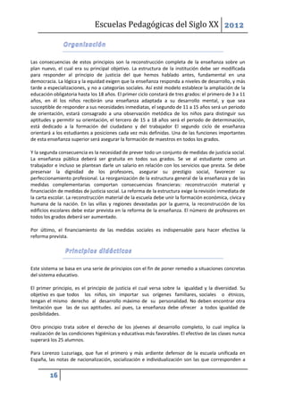 Escuelas Pedagógicas del Siglo XX 2012



Las consecuencias de estos principios son la reconstrucción completa de la enseñanza sobre un
plan nuevo, el cual era su principal objetivo. La estructura de la institución debe ser modificada
para responder al principio de justicia del que hemos hablado antes, fundamental en una
democracia. La lógica y la equidad exigen que la enseñanza responda a niveles de desarrollo, y más
tarde a especializaciones, y no a categorías sociales. Así esté modelo establece la ampliación de la
educación obligatoria hasta los 18 años. El primer ciclo constará de tres grados: el primero de 3 a 11
años, en él los niños recibirán una enseñanza adaptada a su desarrollo mental, y que sea
susceptible de responder a sus necesidades inmediatas, el segundo de 11 a 15 años será un periodo
de orientación, estará consagrado a una observación metódica de los niños para distinguir sus
aptitudes y permitir su orientación, el tercero de 15 a 18 años será el periodo de determinación,
está dedicado a la formación del ciudadano y del trabajador El segundo ciclo de enseñanza
orientará a los estudiantes a posiciones cada vez más definidas. Una de las funciones importantes
de esta enseñanza superior será asegurar la formación de maestros en todos los grados.

Y la segunda consecuencia es la necesidad de prever todo un conjunto de medidas de justicia social.
La enseñanza pública deberá ser gratuita en todos sus grados. Se ve al estudiante como un
trabajador e incluso se plantean darle un salario en relación con los servicios que presta. Se debe
preservar la dignidad de los profesores, asegurar su prestigio social, favorecer su
perfeccionamiento profesional. La reorganización de la estructura general de la enseñanza y de las
medidas complementarias comportan consecuencias financieras: reconstrucción material y
financiación de medidas de justicia social. La reforma de la estructura exige la revisión inmediata de
la carta escolar. La reconstrucción material de la escuela debe unir la formación económica, cívica y
humana de la nación. En las villas y regiones devastadas por la guerra, la reconstrucción de los
edificios escolares debe estar prevista en la reforma de la enseñanza. El número de profesores en
todos los grados deberá ser aumentado.

Por último, el financiamiento de las medidas sociales es indispensable para hacer efectiva la
reforma prevista.




Este sistema se basa en una serie de principios con el fin de poner remedio a situaciones concretas
del sistema educativo.

El primer principio, es el principio de justicia el cual versa sobre la igualdad y la diversidad. Su
objetivo es que todos los niños, sin importar sus orígenes familiares, sociales o étnicos,
tengan el mismo derecho al desarrollo máximo de su personalidad. No deben encontrar otra
limitación que las de sus aptitudes. así pues, La enseñanza debe ofrecer a todos igualdad de
posibilidades.

Otro principio trata sobre el derecho de los jóvenes al desarrollo completo, lo cual implica la
realización de las condiciones higiénicas y educativas más favorables. El efectivo de las clases nunca
superará los 25 alumnos.

Para Lorenzo Luzuriaga, que fue el primero y más ardiente defensor de la escuela unificada en
España, las notas de nacionalización, socialización e individualización son las que corresponden a


         16
 