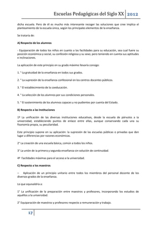 Escuelas Pedagógicas del Siglo XX 2012

dicha escuela. Pero de él es mucho más interesante recoger las soluciones que cree implica el
planteamiento de la escuela única, según los principales elementos de la enseñanza.

Se trataría de:

A) Respecto de los alumnos

- Equiparación de todos los niños en cuanto a las facilidades para su educación, sea cual fuere su
posición económica y social, su confesión religiosa y su sexo; pero teniendo en cuenta sus aptitudes
e inclinaciones.

La aplicación de este principio en su grado máximo llevaría consigo:

1. ° La gratuidad de la enseñanza en todos sus grados.

2. ° La supresión de la enseñanza confesional en los centros docentes públicos.

3. ° EI establecimiento de la coeducación.

4. ° La selección de los alumnos por sus condiciones personales.

5. ° EI sostenimiento de los alumnos capaces y no pudientes por cuenta del Estado.

B) Respecto a las Instituciones

1º La unificación de las diversas instituciones educativas, desde la escuela de párvulos a Ia
universidad, estableciendo puntos de enlace entre ellas, aunque conservando cada una su
fisonomía propia, su peculiaridad.

Este principio supone en su aplicación: la supresión de las escuelas públicas o privadas que den
lugar a diferencias por razones económicas.

2° La creación de una escuela básica, común a todos los niños.

3° La unión de ia primera y segunda enseñanza sin solución de continuidad.

4º Facilidades máximas para el acceso a la universidad.

C) Respecto a los maestros

– Aplicación de un principio unitario entre todos los miembros del personal docente de los
diversos grados de la enseñanza.

Lo que equivaldría a:

1° La unificación de la preparación entre maestros y profesores, incorporando los estudios de
aquéllos a la universidad.

2° Equiparación de maestros y profesores respecto a remuneración y trabajo.


         17
 