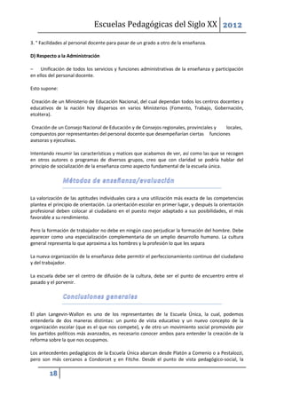 Escuelas Pedagógicas del Siglo XX 2012

3. ° Facilidades al personal docente para pasar de un grado a otro de la enseñanza.

D) Respecto a la Administración

– Unificación de todos los servicios y funciones administrativas de la enseñanza y participación
en ellos del personal docente.

Esto supone:

Creación de un Ministerio de Educación Nacional, del cual dependan todos los centros docentes y
educativos de la nación hoy dispersos en varios Ministerios (Fomento, Trabajo, Gobernación,
etcétera).

 Creación de un Consejo Nacional de Educación y de Consejos regionales, provinciales y locales,
compuestos por representantes del personal docente que desempeñarían ciertas funciones
asesoras y ejecutivas.

Intentando resumir las características y matices que acabamos de ver, así como las que se recogen
en otros autores o programas de diversos grupos, creo que con claridad se podría hablar del
principio de socialización de la enseñanza como aspecto fundamental de la escuela única.




La valorización de las aptitudes individuales cara a una utilización más exacta de las competencias
plantea el principio de orientación. La orientación escolar en primer lugar, y después la orientación
profesional deben colocar al ciudadano en el puesto mejor adaptado a sus posibilidades, el más
favorable a su rendimiento.

Pero la formación de trabajador no debe en ningún caso perjudicar la formación del hombre. Debe
aparecer como una especialización complementaria de un amplio desarrollo humano. La cultura
general representa lo que aproxima a los hombres y la profesión lo que les separa

La nueva organización de la enseñanza debe permitir el perfeccionamiento continuo del ciudadano
y del trabajador.

La escuela debe ser el centro de difusión de la cultura, debe ser el punto de encuentro entre el
pasado y el porvenir.




El plan Langevin-Wallon es uno de los representantes de la Escuela Única, la cual, podemos
entenderla de dos maneras distintas: un punto de vista educativo y un nuevo concepto de la
organización escolar (que es el que nos compete), y de otro un movimiento social promovido por
los partidos políticos más avanzados, es necesario conocer ambos para entender la creación de la
reforma sobre la que nos ocupamos.

Los antecedentes pedagógicos de la Escuela Única abarcan desde Platón a Comenio o a Pestalozzi,
pero son más cercanos a Condorcet y en Fitche. Desde el punto de vista pedagógico-social, la

         18
 
