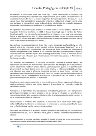 Escuelas Pedagógicas del Siglo XX 2012

Escuela Única es una creación de los años 20 del siglo XX de los partidos políticos populares y del
magisterio primario público, representados, respectivamente, por el partido social demócrata y el
magisterio alemanes. En ella no se impone ningún tipo de religión por encima del resto, ni es el
estado el que dicta la dirección de la educación, así como no está pensada solo para los más aptos,
sino que busca la integración de todos. La Escuela Única admite todas las variedades posibles de
enseñanza e instituciones convirtiéndose así en un modelo muy popular.

En España este movimiento se dio a conocer en revistas como La Escuela Moderna y Boletín de la
Inspección de Primera Enseñanza. En 1918, la Nueva Única llegó bajo el mandato del Partido
Socialista Español y con ello todos los partidos políticos lo incluyeron en sus programas electorales.
Fue en la segunda mitad del siglo XX cuando más auge cobró este modelo ya que se consideraba
probado que la influencia de la educación en el desarrollo económico era alta y aunque no fuera el
único fin del modelo se utilizó de dicha manera.

La enseñanza francesa es considerada desde hace mucho tiempo, por su alta calidad y su valor
cultural, una de las referencias a nivel mundial. La leyes denominadas “Jules Ferry”, en la III
República se propuso dar a todo hombre, por humilde que fuese su origen, los conocimientos
mínimos indispensables para hacer de él un ciudadano consciente, para enriquecer su espíritu y
ampliar su horizonte. Pero fue a partir de la primera guerra mundial cuando se intensificó la lucha
por conseguir una educación que evitase futuros enfrentamientos gracias a la formación de
hombres preparados.

Sin embargo, hoy nuevamente, es necesaria una reforma completa de manera urgente. Son
demasiados los cambios sin fundamentos y por cuestiones de ideologías que la educación ha
sufrido actualmente suscitando críticas más que justificadas puesto que no se le permite asumir
plenamente el papel que debería tener. En nuestro sistema, se está recurriendo cada vez más a
una educación que busca la eficiencia económica, es decir, se busca formar técnicos y no
pensadores, puesto que estos últimos podrían ir contra sus intereses, aunque dichos pensamientos
ya solo serían críticas a un modelo concreto, el actual, ya que pensar fuera del sistema es un acto
prácticamente impensable debido a su inviabilidad.

Actualmente nuestro sistema educativo se ha centrado en crear algunos organismos inútiles o que
duplican esfuerzos, mientras que existen lagunas y la enseñanza no responde a todas las
necesidades actuales.

Por eso no es el momento de dar pasos atrás sino hacia adelante, proceder a una reorganización
general para reemplazar los planes actuales en los que navega la educación por un sistema que
realmente de solución a las nuevas necesidades surgidas de una nueva situación social, como en su
día se hizo con otros planes de educación.

La estructura de la enseñanza debe adaptarse a la estructura social. Desde hace medio siglo no
se ha modificado profundamente la estructura de la enseñanza. La sociedad, en cambio, ha vivido
una evolución rápida y transformaciones fundamentales.

Las nuevas necesidades de la economía moderna plantean la necesidad de una refundación de
nuestra enseñanza que, en su estructura actual, ya no se adapta a las condiciones económicas y
sociales.

Esta inadaptación se pone de manifiesto ya desde la escuela primaria por lo que una reforma es
urgente para remediar estas carencias de la enseñanza en la educación.

         19
 