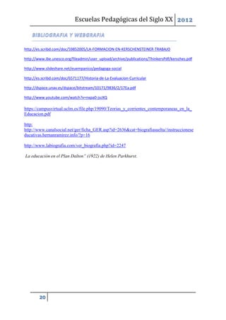 Escuelas Pedagógicas del Siglo XX 2012



http://es.scribd.com/doc/59852005/LA-FORMACION-EN-KERSCHENSTEINER-TRABAJO

http://www.ibe.unesco.org/fileadmin/user_upload/archive/publications/ThinkersPdf/kersches.pdf

http://www.slideshare.net/euempanico/pedagoga-social

http://es.scribd.com/doc/6571177/Historia-de-La-Evaluacion-Curricular

http://dspace.unav.es/dspace/bitstream/10171/9836/2/17Ea.pdf

http://www.youtube.com/watch?v=nxpa0-jscXQ

https://campusvirtual.uclm.es/file.php/19090/Teorias_y_corrientes_contemporaneas_en_la_
Educacion.pdf

http:
http://www.canalsocial.net/ger/ficha_GER.asp?id=2636&cat=biografiasuelta//instruccionese
ducativas.hernanramirez.info/?p=16

http://www.labiografia.com/ver_biografia.php?id=2247

La educación en el Plan Dalton” (1922) de Helen Parkhurst.




        20
 