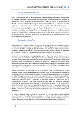 Escuelas Pedagógicas del Siglo XX 2012



Georg Kerschensteiner, fue un pedagogo alemán. Deja sentir su influencia en la primera mitad
del siglo XX, orientando sus inquietudes pedagógicas a la formación profesional. Profesor de
matemáticas y física en centros de enseñanza media. Doctor en ciencias de la Universidad de
Munich y profesor honorario de pedagogía después de su jubilación. Su propuesta educativa
se preocupa por la formación de ciudadanos útiles a la sociedad. Fundador de la Escuela del
Trabajo, su proyecto pedagógico propone el aprendizaje a través de la experiencia que se
consigue en una labor específica profesional, método que destaca en su obra Concepto de la
Escuela del Trabajo (1912). Entre otras obras, es autor de El alma del educador y el problema
de la formación del maestro y Teoría de la formación (1921). Se le conoce también como
organizador de la Escuela Activa.




La Escuela Nueva o Activa constituye un término; con el cual se denomina a aquello intentos,
más prácticos que teóricos que se inician a finales del siglo XIX y que alcanzan su desarrollo en
las primeras décadas del siglo XX, orientados hacia una critica de la Escuela tradicional y
autoritaria predominante en esta época que se caracterizaba por un tipo de enseñanza
enciclopedista, centrada en lo instructivo, donde el alumno asumía un rol pasivo.

La Escuela Nueva como tendencia pedagógica que se desarrolla casi simultáneamente en
diferentes países capitalistas (EE.UU., Inglaterra, Francia, Italia, Bélgica, Alemania, Entre Otros)
resaltó el papel activo que debe tener el estudiante, transformó las funciones que debe asumir
el profesor en el proceso educativo y mostró la necesidad y posibilidad de cambios, en el
desarrollo del mismo. Este nuevo movimiento educativo constituye un reflejo de los profundos
cambios y trasformaciones socio-económicos ocurridos y de las filosóficas y psicológicas que se
desarrollan en este periodo

Si bien la enseñanza de los siglos XVIII y XIX posibilitó, como requerimiento de la gran
industria, ampliar el nivel de calificación de un número mayor de ciudadanos (en comparación
con épocas anteriores) las contradicciones que emergían del sistema capitalista en los albores
del siglo XX, exigían cambios en las escuelas. Se aspiraba lograr a través de la educación una
mayor participación y compromiso del ciudadano con el sistema imperante; se pensaba que la
satisfacción individual traería aparejado el equilibrio social, la eliminación de las
contradicciones de clases y las clases mismas por otra parte, las corrientes empiristas,
positivistas y pragmatistas predominantes en esta época, resaltan “En el conocimiento
humano, el estudio de los hechos, el papel de la experiencia (Vista en su sentido mas estrecho
como experiencia subjetiva, individual ) y asumen” como criterio de verdad el concepto de
utilidad. Ellas constituyeron las bases ideológicas y filosóficas, que sustentaron esta tendencia
pedagógica.

No menos importante en el surgimiento y desarrollo de esta concepción resultan las ideas
desarrolladas en la ciencia Psicológica en esta época, fundamentalmente las relacionadas con
la psicología del niño, el estudio de la infancia como un periodo con características propias, así
como la importancia que se le asigna a las necesidades y los intereses de la vida del niño.



      2
 
