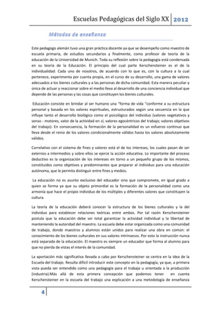 Escuelas Pedagógicas del Siglo XX 2012



Este pedagogo alemán tuvo una gran práctica docente ya que se desempeño como maestro de
escuela primaria, de estudios secundarios y finalmente, como profesor de teoría de la
educación de la Universidad de Munich. Toda su reflexión sobre la pedagogía está condensada
en su teoría de la Educación. El principio del cual parte Kerschensteiner es el de la
individualidad. Cada uno de nosotros, de acuerdo con lo que es, con la cultura a la cual
pertenece, experimenta por cuenta propia, en el curso de su desarrollo, una gama de valores
adecuados a los bienes culturales y a las personas de dicha comunidad. Esta manera peculiar y
única de actuar y reaccionar sobre el medio lleva al desarrollo de una conciencia individual que
depende de las personas y las cosas que constituyen los bienes culturales.

 Educación consiste en brindar al ser humano una “forma de vida “conforme a su estructura
personal y basada en los valores espirituales, estructurados según una secuencia en la que
influye tanto el desarrollo biológico como el psicológico del individuo (valores vegetativos y
senso - motores, valor de la actividad en sí; valores egocéntricos del trabajo; valores objetivos
del trabajo). En consecuencia, la formación de la personalidad es un esfuerzo continuo que
lleva desde el reino de los valores condicionalmente válidos hasta los valores absolutamente
válidos.

Correlativo con el sistema de fines y valores está el de los intereses, los cuales pasan de ser
externos a intermedios y sobre ellos se ejerce la acción educativa. Lo importante del proceso
deductivo es la organización de los intereses en torno a un pequeño grupo de los mismos,
constituidos como objetivos y predominantes que preparar al individuo para una educación
autónoma, que le permita distinguir entre fines y medios.

 La educación no es asunto exclusivo del educador sino que compromete, en igual grado a
quien se forma ya que su objeto primordial es la formación de la personalidad como una
armonía que hace el propio individuo de los múltiples y diferentes valores que constituyen la
cultura.

La teoría de la educación deberá conocer la estructura de los bienes culturales y la del
individuo para establecer relaciones teóricas entre ambos. Por tal razón Kerschensteiner
postula que la educación debe ser total garantizar la actividad individual y la libertad de
manteniendo la autoridad del maestro. La escuela debe estar organizada como una comunidad
de trabajo, donde maestros y alumnos están unidos para realizar una obra en común: el
conocimiento de los bienes culturales en sus valores intrínsecos. Por esto la instrucción nunca
está separada de la educación. El maestro es siempre un educador que forma al alumno para
que no pierda de vistas el interés de la comunidad.

La aportación más significativa llevada a cabo por Kerschensteiner se centra en la idea de la
Escuela del trabajo. Resulta difícil introducir este concepto en la pedagogía, ya que, a primera
vista pueda ser entendido como una pedagogía para el trabajo u orientada a la producción
(industria).Más allá de esta primera concepción que podemos tener                    en cuenta
Kerschensteiner en la escuela del trabajo una explicación a una metodología de enseñanza

      4
 
