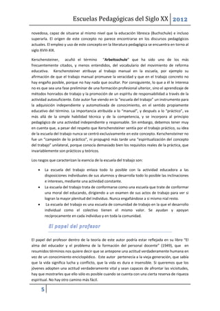 Escuelas Pedagógicas del Siglo XX 2012

novedosa, capaz de situarse al mismo nivel que la educación libresca (Buchschule) e incluso
superarla. El origen de este concepto no parece encontrarse en los discursos pedagógicos
actuales. El empleo y uso de este concepto en la literatura pedagógica se encuentra en torno al
siglo XVIII-XIX.

Kerschensteiner, acuñó el término “Arbeitsschule” que ha sido uno de los más
frecuentemente citados, y menos entendidos, del vocabulario del movimiento de reforma
educativa. Kerschensteiner atribuye al trabajo manual en la escuela, por ejemplo su
afirmación de que el trabajo manual promueve la veracidad y que en el trabajo concreto no
hay engaño posible, porque no hay nada que ocultar. Por consiguiente, lo que a él le interesa
no es que sea una fase preliminar de una formación profesional ulterior, sino el aprendizaje de
métodos honrados de trabajo y la promoción de un espíritu de responsabilidad a través de la
actividad autosuficiente. Este autor fue viendo en la “escuela del trabajo” un instrumento para
la adquisición independiente y automotivada de conocimiento, en el sentido propiamente
educativo del término. La importancia atribuida a lo “manual”, y después a lo “práctico”, va
más allá de la simple habilidad técnica y de la competencia, y se incorpora al principio
pedagógico de una actividad independiente y responsable. Sin embargo, debemos tener muy
en cuenta que, a pesar del respeto que Kerschensteiner sentía por el trabajo práctico, su idea
de la escuela del trabajo nunca se centró exclusivamente en este concepto. Kerschensteiner no
fue un “campeón de lo práctico”, ni propugnó más tarde una “espiritualización del concepto
del trabajo” unilateral, porque conocía demasiado bien los requisitos reales de la práctica, que
invariablemente son prácticos y teóricos.

Los rasgos que caracterizan la esencia de la escuela del trabajo son:

           La escuela del trabajo enlaza todo lo posible con la actividad educadora a las
            disposiciones individuales de sus alumnos y desarrolla todo lo posible las inclinaciones
            e intereses, mediante una actividad constante.
           La escuela del trabajo trata de conformarse como una escuela que trate de conformar
            una moral del educando, dirigiendo a un examen de sus actos de trabajo para ver si
            logran la mayor plenitud del individuo. Nunca engañándose a si mismo nial resto.
            La escuela del trabajo es una escuela de comunidad de trabajo en la que el desarrollo
            individual como el colectivo tienen el mismo valor. Se ayudan y apoyan
            recíprocamente en cada individuo y en toda la comunidad.




El papel del profesor dentro de la teoría de este autor podría estar reflejada en su libro “El
alma del educador y el problema de la formación del personal docente” (1949), que en
resumidos términos nos quiere decir que se antepone una actitud verdaderamente humana en
vez de un conocimiento enciclopédico. Este autor pertenecía a la vieja generación, que sabía
que la vida significa lucha y conflicto, que la vida es dura e insensible. Si queremos que los
jóvenes adopten una actitud verdaderamente vital y sean capaces de afrontar las vicisitudes,
hay que mostrarles que ello sólo es posible cuando se cuenta con una cierta reserva de riqueza
espiritual. No hay otro camino más fácil.

        5
 
