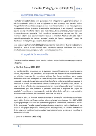 Escuelas Pedagógicas del Siglo XX 2012



Tras haber analizado la época en la que se desarrolla esta generación, podríamos concluir con
que los materiales didácticos que se utilizaban en ese momento eran bastante pobres
incluyendo libros bastante escasos pues todavía no se había difundido su uso masivo ya que no
ha llegado el método graduado de enseñanza (utilización de la enciclopedia), carteles de
lectura, cuadro del sistema métrico para matemáticas, tablas aritméticas, tablero contador,
globo terráqueo para geografía. Existía también un termómetro de mercurio para física o un
cuadro de labores para las diferentes labores que se impartían. Además había otro tipo de
material como cuadro de “orden y atención”, cuadro de “honor y deshonor”, cuadro de
distribución tiempo y trabajo, oraciones de entrada-salida.

En el caso de España en el año 1900 podríamos encontrar material muy diverso desde cámaras
fotográficas, pipetas y vasos comunicantes, barómetro aneroide, bastidores para bordar,
almohadillas de encaje, compases, reglas y semicírculos entre otros.




Para ver el papel de la evaluación en nuestro contexto histórico dividiremos en dos momentos
esta parte:

La Edad de la Reforma (1800 - 1900)

Los grandes cambios producidos por la revolución industrial impactaron a todas las esferas
sociales, impulsando a los gobiernos a buscar maneras de modernizar el funcionamiento de
sus distintas instancias. Un mecanismo utilizado fue formar comisiones para recabar
información acerca del desempeño de ciertas áreas y formular recomendaciones. La educación
no escapó a esta práctica; por ejemplo, en Gran Bretaña se creó una comisión para evaluar la
educación en Irlanda. Son interesantes sus conclusiones porque resultan actuales, decían: " El
progreso de los niños (en las escuelas estudiadas) era menor al que debería ser. Terminaban
recomendando que para remediar el problema adoptaran el esquema de "pagar por
resultados", consistente en hacer depender parte del salario de los profesores en proporción a
las calificaciones obtenidas por sus alumnos al final del año escolar.

En el año de 1845, se inició en Boston el empleo de pruebas de rendimiento escolar como
fuente básica de información para evaluar a las escuelas y a los profesores. Entre 1887 y 1898,
el pedagogo Joseph Rice utilizó por primera vez grupos de comparación para medir la eficacia
de los programas. Pugnaba porque los educadores se convirtieran en investigadores de sus
prácticas pedagógicas empleando para ello grupos de comparación, así constató la efectividad
de los programas escolares. Recomendaba a los profesores buscar la manera de cuantificar la
información utilizada.

La Época de la Eficiencia (1900-1930)




     6
 